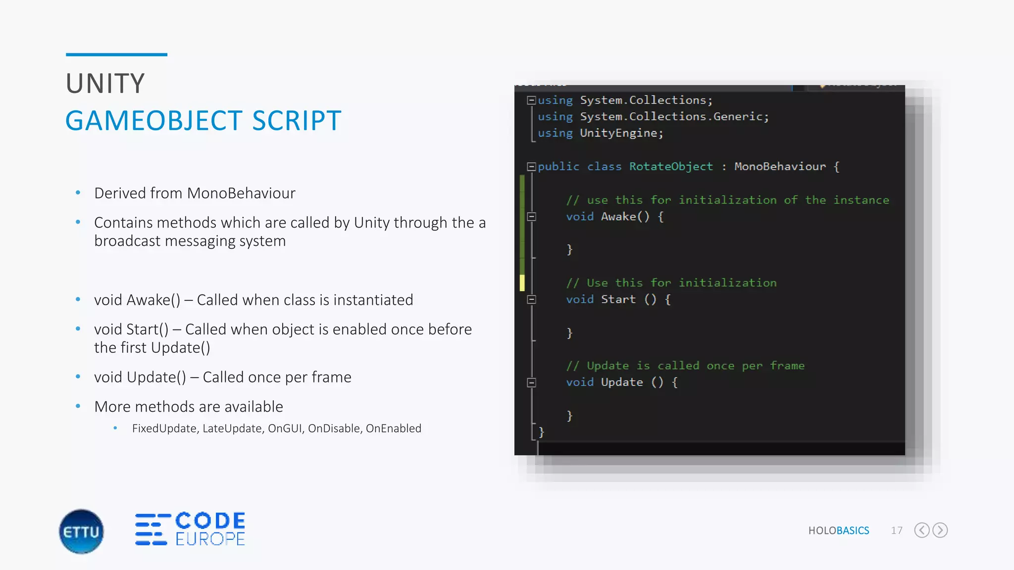 HOLOBASICS 17
UNITY
GAMEOBJECT SCRIPT
• Derived from MonoBehaviour
• Contains methods which are called by Unity through the a
broadcast messaging system
• void Awake() – Called when class is instantiated
• void Start() – Called when object is enabled once before
the first Update()
• void Update() – Called once per frame
• More methods are available
• FixedUpdate, LateUpdate, OnGUI, OnDisable, OnEnabled
 