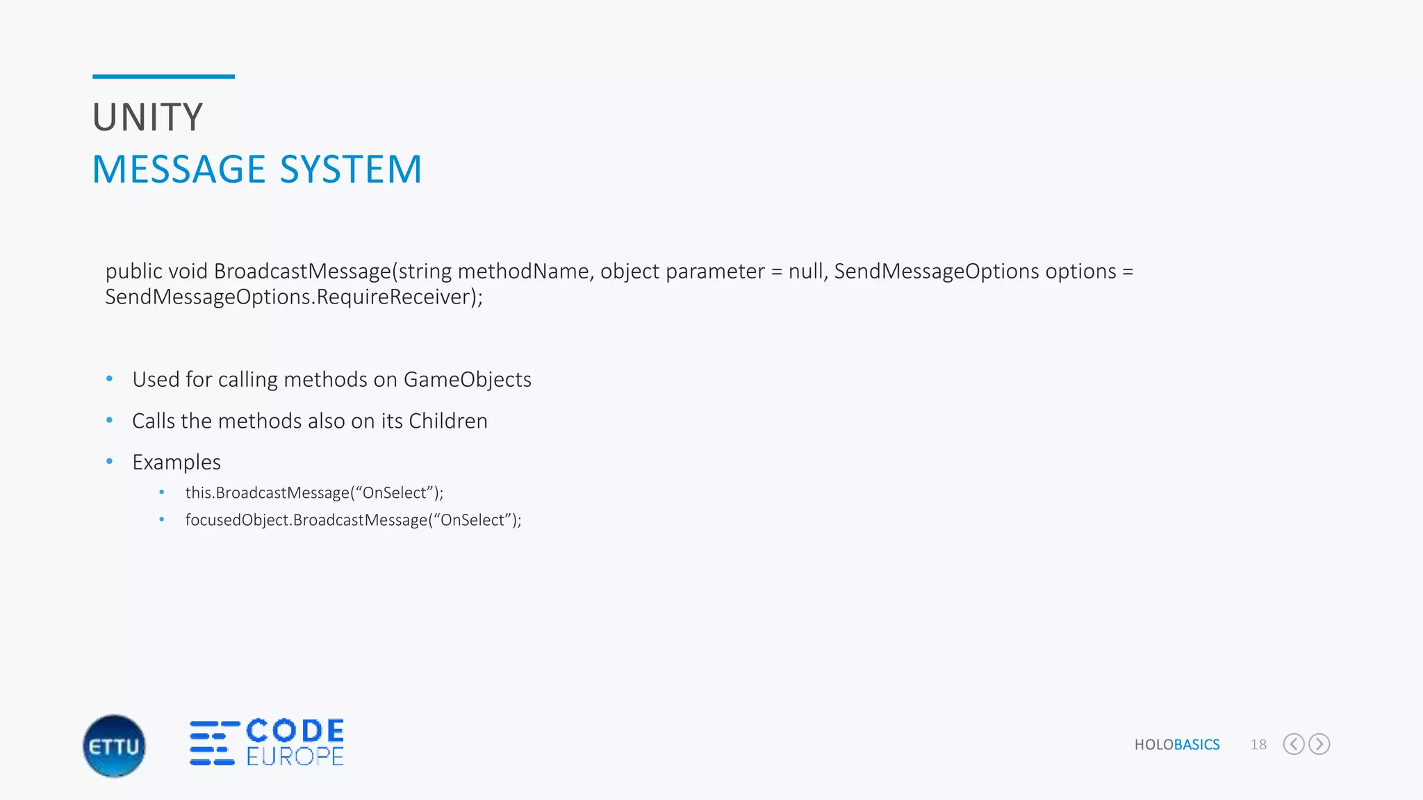 HOLOBASICS 18
UNITY
MESSAGE SYSTEM
public void BroadcastMessage(string methodName, object parameter = null, SendMessageOptions options =
SendMessageOptions.RequireReceiver);
• Used for calling methods on GameObjects
• Calls the methods also on its Children
• Examples
• this.BroadcastMessage(“OnSelect”);
• focusedObject.BroadcastMessage(“OnSelect”);
 