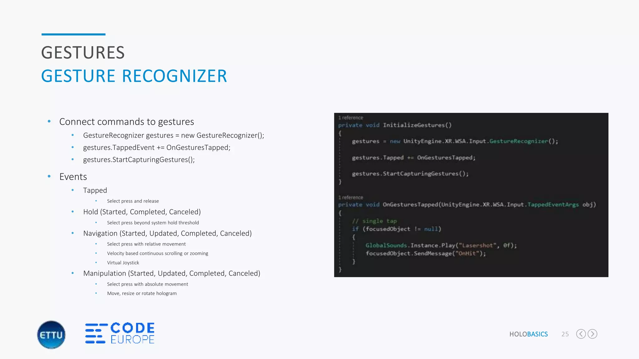 HOLOBASICS 25
GESTURES
GESTURE RECOGNIZER
• Connect commands to gestures
• GestureRecognizer gestures = new GestureRecognizer();
• gestures.TappedEvent += OnGesturesTapped;
• gestures.StartCapturingGestures();
• Events
• Tapped
• Select press and release
• Hold (Started, Completed, Canceled)
• Select press beyond system hold threshold
• Navigation (Started, Updated, Completed, Canceled)
• Select press with relative movement
• Velocity based continuous scrolling or zooming
• Virtual Joystick
• Manipulation (Started, Updated, Completed, Canceled)
• Select press with absolute movement
• Move, resize or rotate hologram
 