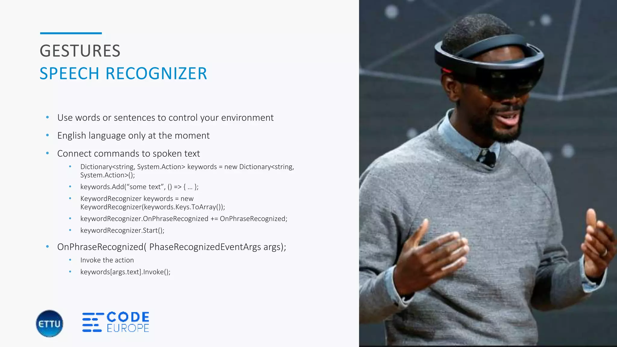 HOLOBASICS 26
GESTURES
SPEECH RECOGNIZER
• Use words or sentences to control your environment
• English language only at the moment
• Connect commands to spoken text
• Dictionary<string, System.Action> keywords = new Dictionary<string,
System.Action>();
• keywords.Add(“some text”, () => { … };
• KeywordRecognizer keywords = new
KeywordRecognizer(keywords.Keys.ToArray());
• keywordRecognizer.OnPhraseRecognized += OnPhraseRecognized;
• keywordRecognizer.Start();
• OnPhraseRecognized( PhaseRecognizedEventArgs args);
• Invoke the action
• keywords[args.text].Invoke();
 