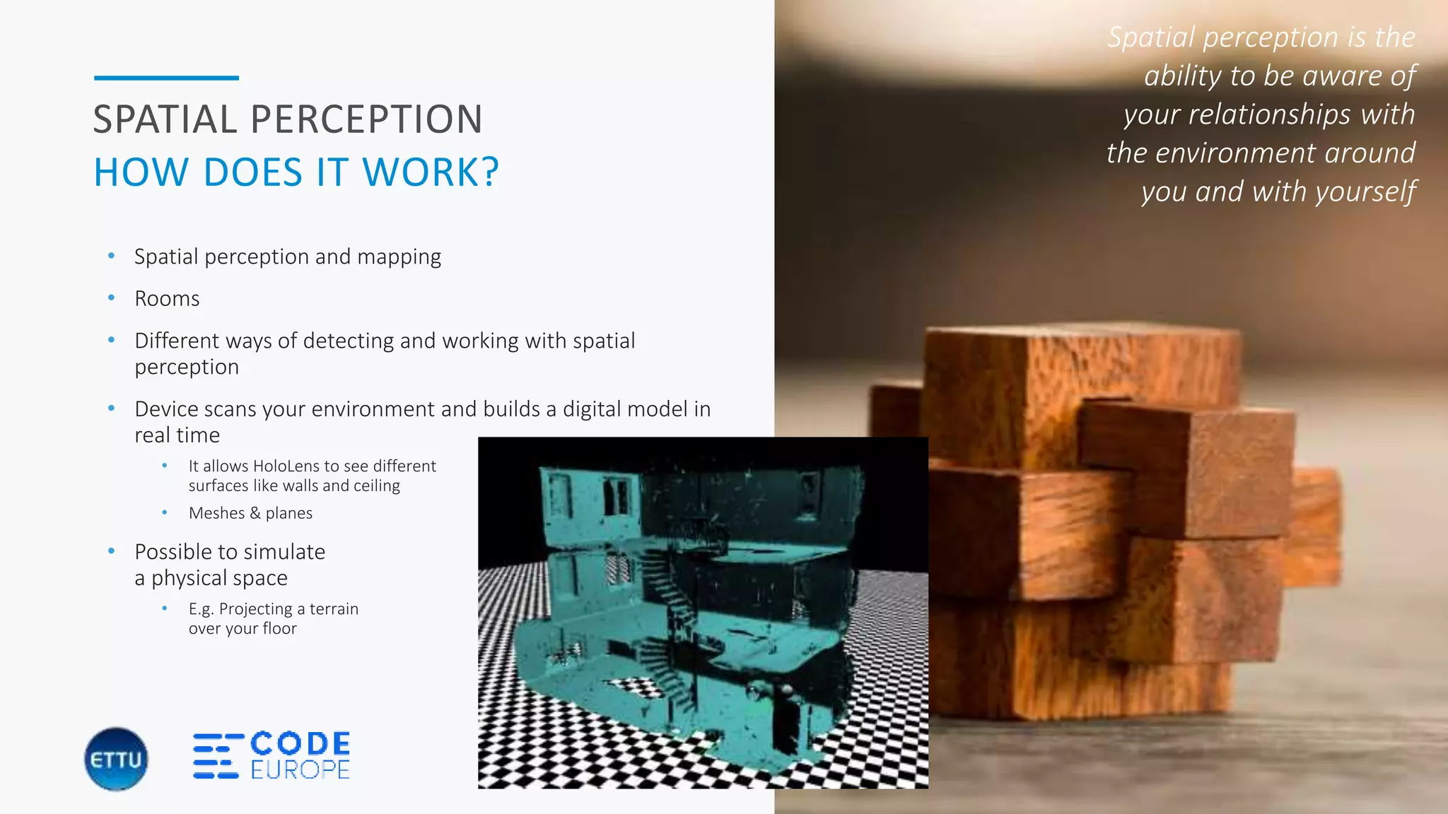 HOLOBASICS 32
SPATIAL PERCEPTION
HOW DOES IT WORK?
• Spatial perception and mapping
• Rooms
• Different ways of detecting and working with spatial
perception
• Device scans your environment and builds a digital model in
real time
• It allows HoloLens to see different
surfaces like walls and ceiling
• Meshes & planes
• Possible to simulate
a physical space
• E.g. Projecting a terrain
over your floor
Spatial perception is the
ability to be aware of
your relationships with
the environment around
you and with yourself
 