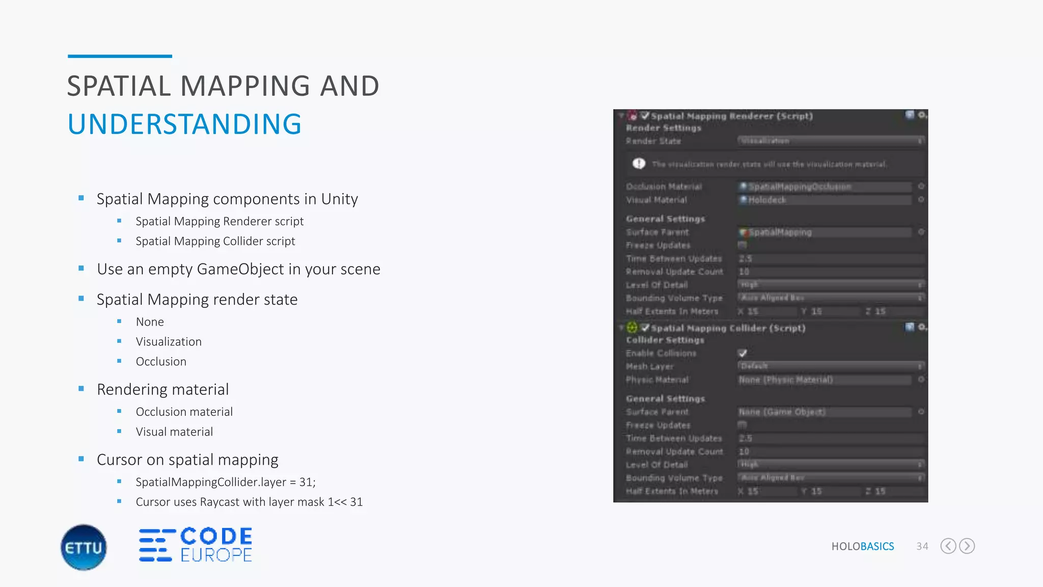 HOLOBASICS 34
SPATIAL MAPPING AND
UNDERSTANDING
 Spatial Mapping components in Unity
 Spatial Mapping Renderer script
 Spatial Mapping Collider script
 Use an empty GameObject in your scene
 Spatial Mapping render state
 None
 Visualization
 Occlusion
 Rendering material
 Occlusion material
 Visual material
 Cursor on spatial mapping
 SpatialMappingCollider.layer = 31;
 Cursor uses Raycast with layer mask 1<< 31
 