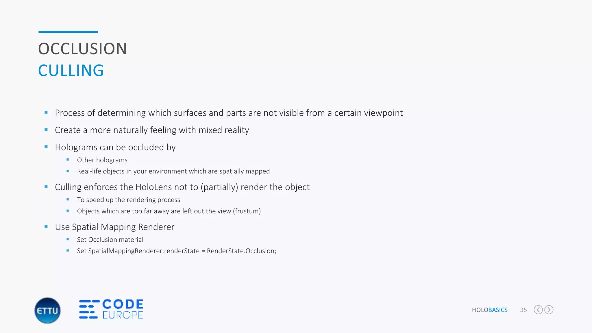 HOLOBASICS 35
OCCLUSION
CULLING
 Process of determining which surfaces and parts are not visible from a certain viewpoint
 Create a more naturally feeling with mixed reality
 Holograms can be occluded by
 Other holograms
 Real-life objects in your environment which are spatially mapped
 Culling enforces the HoloLens not to (partially) render the object
 To speed up the rendering process
 Objects which are too far away are left out the view (frustum)
 Use Spatial Mapping Renderer
 Set Occlusion material
 Set SpatialMappingRenderer.renderState = RenderState.Occlusion;
 