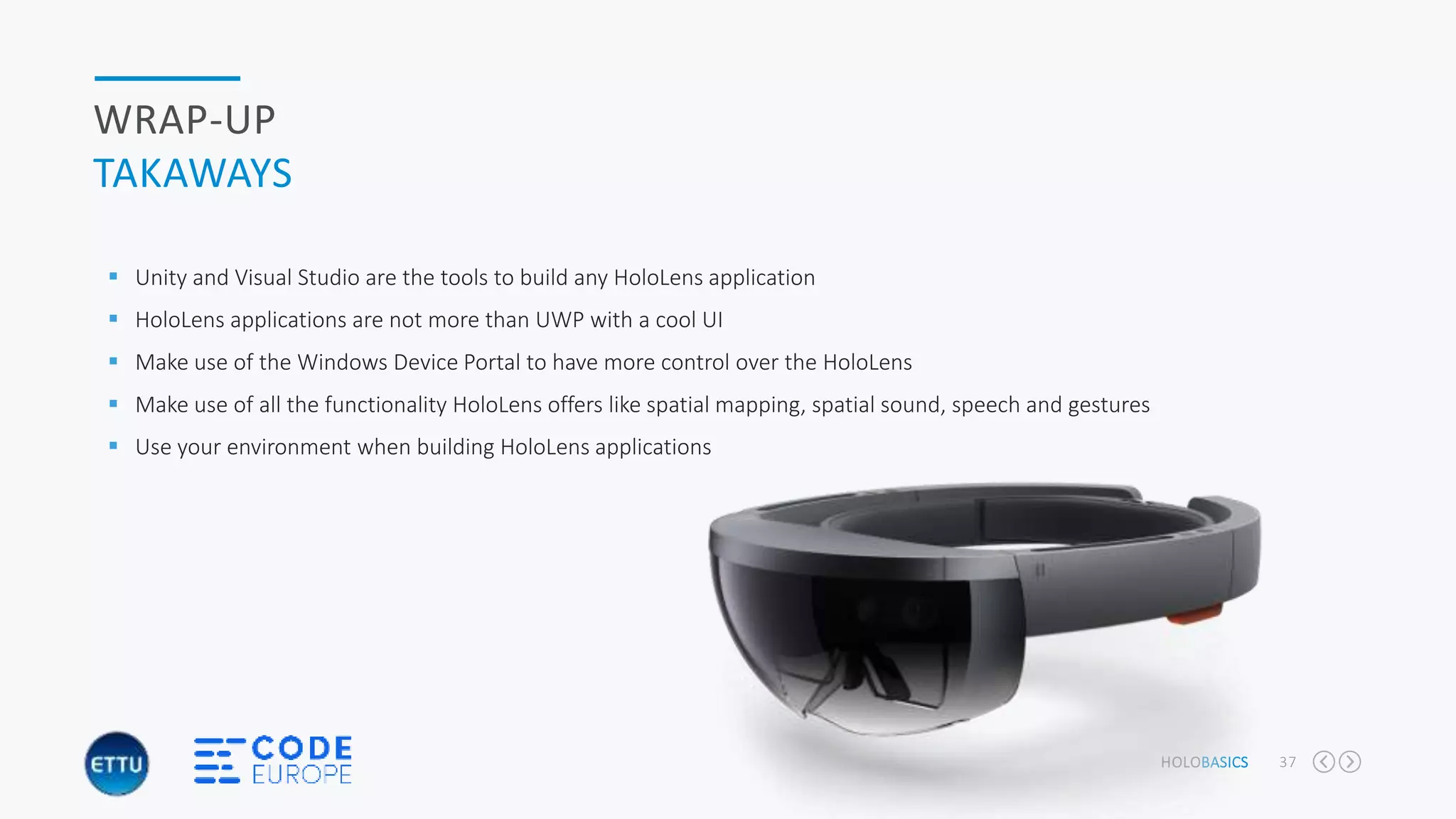 HOLOBASICS 37
WRAP-UP
TAKAWAYS
 Unity and Visual Studio are the tools to build any HoloLens application
 HoloLens applications are not more than UWP with a cool UI
 Make use of the Windows Device Portal to have more control over the HoloLens
 Make use of all the functionality HoloLens offers like spatial mapping, spatial sound, speech and gestures
 Use your environment when building HoloLens applications
 