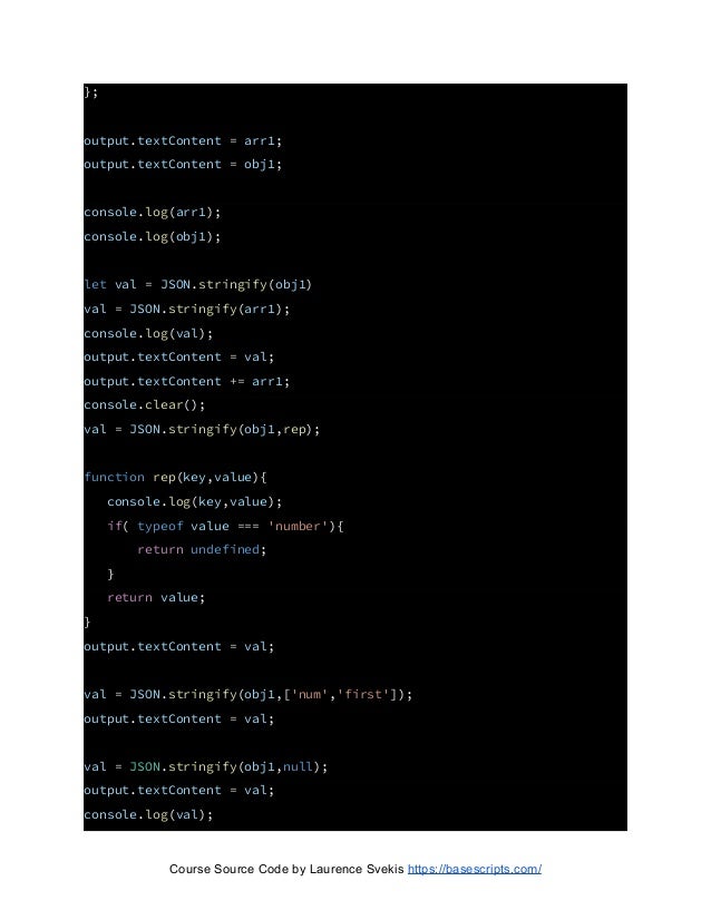 };
output.textContent = arr1;
output.textContent = obj1;
console.log(arr1);
console.log(obj1);
let val = JSON.stringify(obj1)
val = JSON.stringify(arr1);
console.log(val);
output.textContent = val;
output.textContent += arr1;
console.clear();
val = JSON.stringify(obj1,rep);
function rep(key,value){
console.log(key,value);
if( typeof value === 'number'){
return undefined;
}
return value;
}
output.textContent = val;
val = JSON.stringify(obj1,['num','first']);
output.textContent = val;
val = JSON.stringify(obj1,null);
output.textContent = val;
console.log(val);
Course Source Code by Laurence Svekis https://basescripts.com/
 