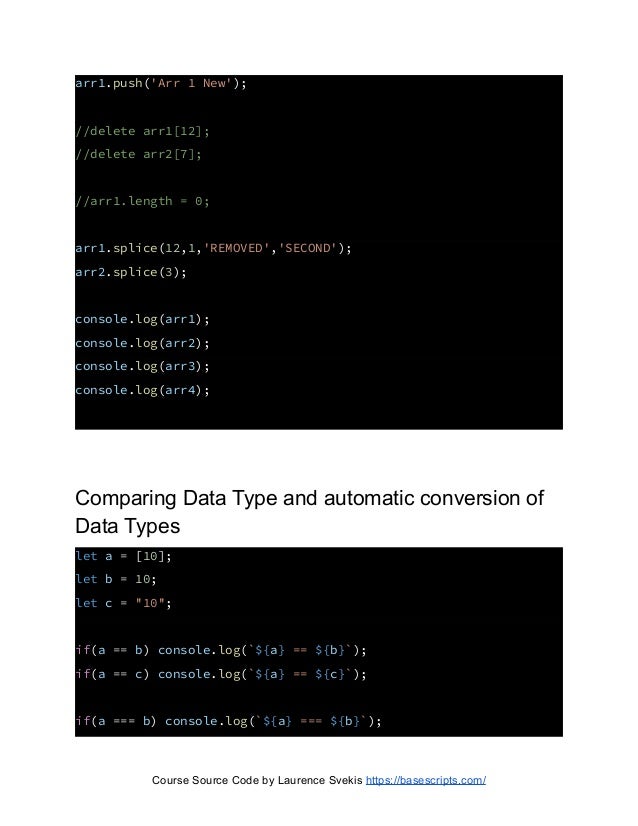 arr1.push('Arr 1 New');
//delete arr1[12];
//delete arr2[7];
//arr1.length = 0;
arr1.splice(12,1,'REMOVED','SECOND');
arr2.splice(3);
console.log(arr1);
console.log(arr2);
console.log(arr3);
console.log(arr4);
Comparing Data Type and automatic conversion of
Data Types
let a = [10];
let b = 10;
let c = "10";
if(a == b) console.log(`${a} == ${b}`);
if(a == c) console.log(`${a} == ${c}`);
if(a === b) console.log(`${a} === ${b}`);
Course Source Code by Laurence Svekis https://basescripts.com/
 