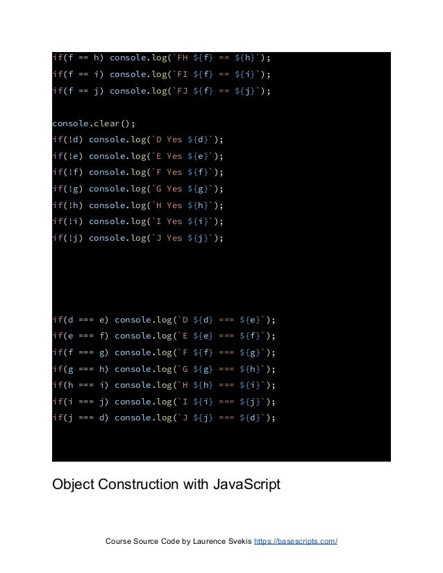 if(f == h) console.log(`FH ${f} == ${h}`);
if(f == i) console.log(`FI ${f} == ${i}`);
if(f == j) console.log(`FJ ${f} == ${j}`);
console.clear();
if(!d) console.log(`D Yes ${d}`);
if(!e) console.log(`E Yes ${e}`);
if(!f) console.log(`F Yes ${f}`);
if(!g) console.log(`G Yes ${g}`);
if(!h) console.log(`H Yes ${h}`);
if(!i) console.log(`I Yes ${i}`);
if(!j) console.log(`J Yes ${j}`);
if(d === e) console.log(`D ${d} === ${e}`);
if(e === f) console.log(`E ${e} === ${f}`);
if(f === g) console.log(`F ${f} === ${g}`);
if(g === h) console.log(`G ${g} === ${h}`);
if(h === i) console.log(`H ${h} === ${i}`);
if(i === j) console.log(`I ${i} === ${j}`);
if(j === d) console.log(`J ${j} === ${d}`);
Object Construction with JavaScript
Course Source Code by Laurence Svekis https://basescripts.com/
 