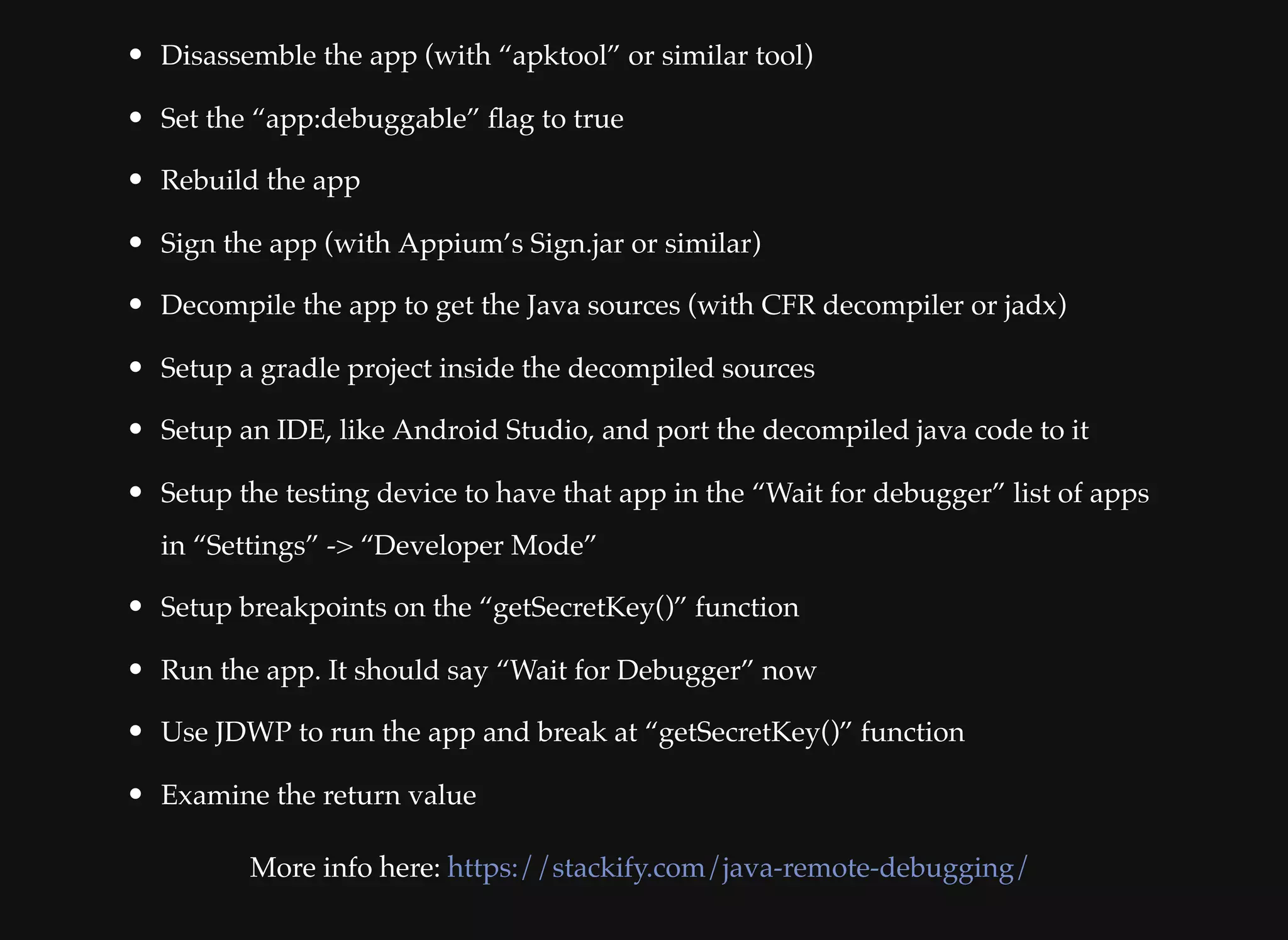 Disassemble the app (with “apktool” or similar tool)
Set the “app:debuggable” ﬂag to true
Rebuild the app
Sign the app (with Appium’s Sign.jar or similar)
Decompile the app to get the Java sources (with CFR decompiler or jadx)
Setup a gradle project inside the decompiled sources
Setup an IDE, like Android Studio, and port the decompiled java code to it
Setup the testing device to have that app in the “Wait for debugger” list of apps
in “Settings” -> “Developer Mode”
Setup breakpoints on the “getSecretKey()” function
Run the app. It should say “Wait for Debugger” now
Use JDWP to run the app and break at “getSecretKey()” function
Examine the return value
More info here: https://stackify.com/java-remote-debugging/
 