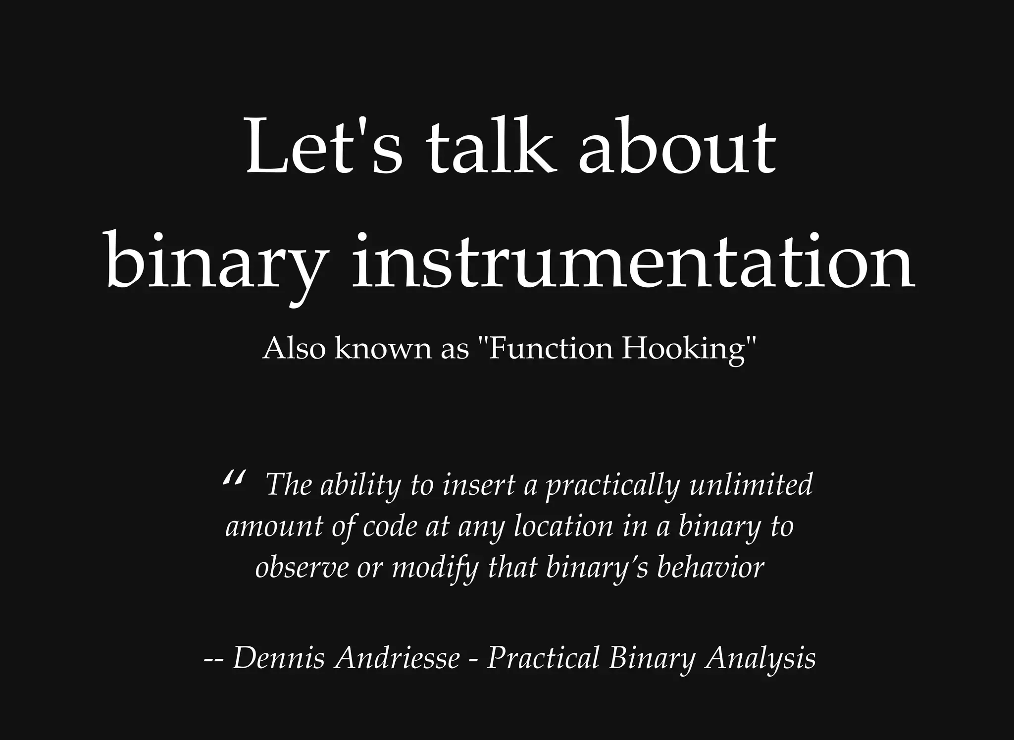 Let's talk aboutLet's talk about
binary instrumentationbinary instrumentation
Also known as "Function Hooking"
“ The ability to insert a practically unlimited
amount of code at any location in a binary to
observe or modify that binary’s behavior
 
-- Dennis Andriesse - Practical Binary Analysis
 