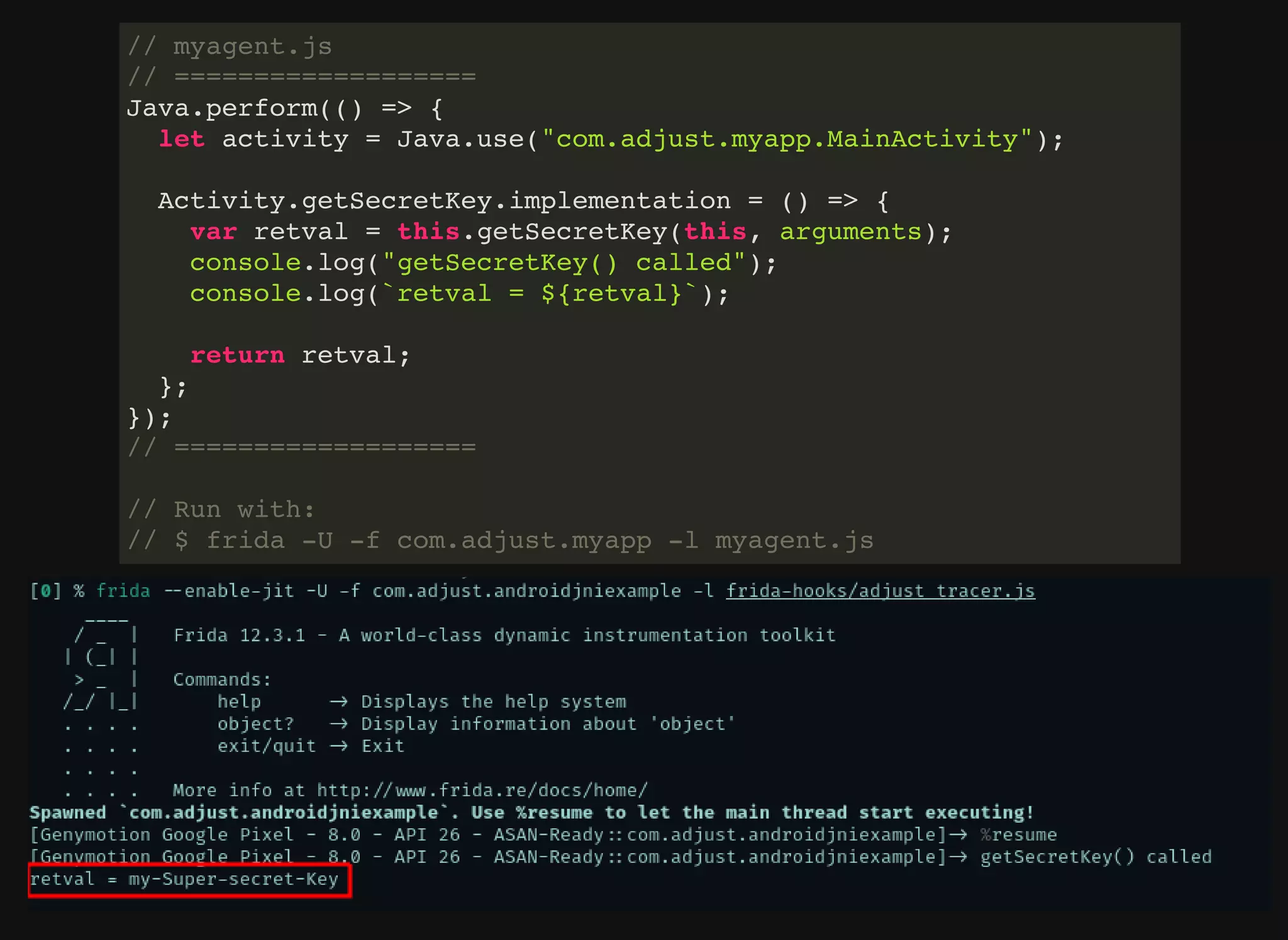 // myagent.js
// ===================
Java.perform(() => {
let activity = Java.use("com.adjust.myapp.MainActivity");
Activity.getSecretKey.implementation = () => {
var retval = this.getSecretKey(this, arguments);
console.log("getSecretKey() called");
console.log(`retval = ${retval}`);
return retval;
};
});
// ===================
// Run with:
// $ frida -U -f com.adjust.myapp -l myagent.js
 