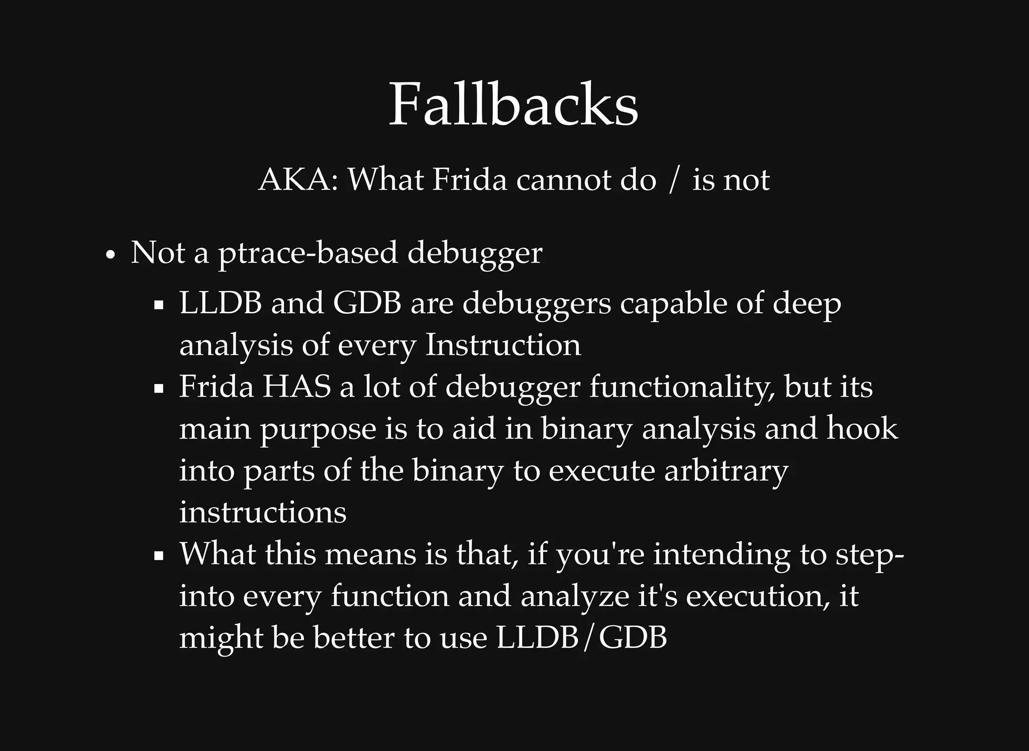 FallbacksFallbacks
AKA: What Frida cannot do / is not
Not a ptrace-based debugger
LLDB and GDB are debuggers capable of deep
analysis of every Instruction
Frida HAS a lot of debugger functionality, but its
main purpose is to aid in binary analysis and hook
into parts of the binary to execute arbitrary
instructions
What this means is that, if you're intending to step-
into every function and analyze it's execution, it
might be better to use LLDB/GDB
 