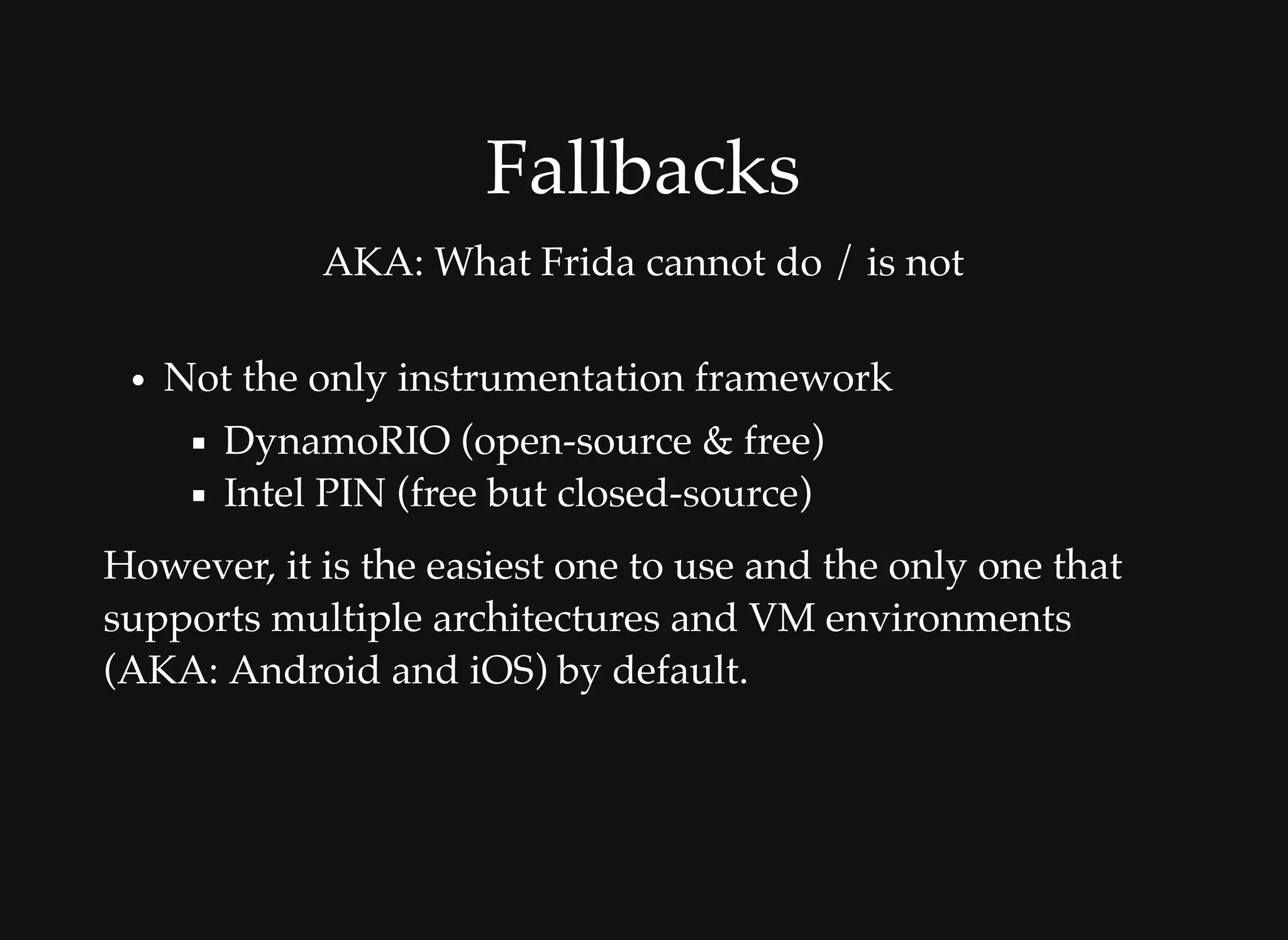 FallbacksFallbacks
AKA: What Frida cannot do / is not
Not the only instrumentation framework
DynamoRIO (open-source & free)
Intel PIN (free but closed-source)
However, it is the easiest one to use and the only one that
supports multiple architectures and VM environments
(AKA: Android and iOS) by default.
 