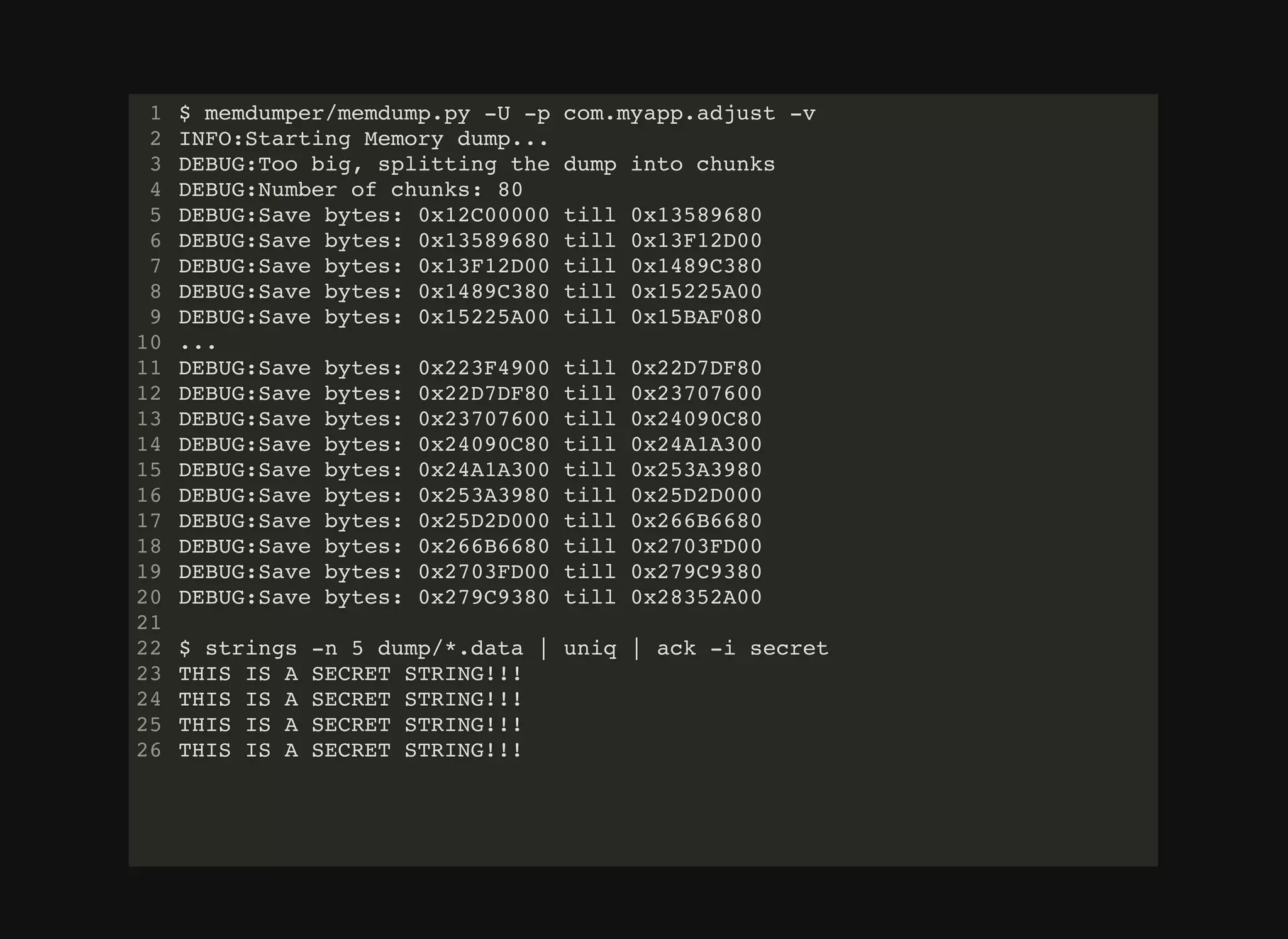 $ memdumper/memdump.py -U -p com.myapp.adjust -v
INFO:Starting Memory dump...
DEBUG:Too big, splitting the dump into chunks
DEBUG:Number of chunks: 80
DEBUG:Save bytes: 0x12C00000 till 0x13589680
DEBUG:Save bytes: 0x13589680 till 0x13F12D00
DEBUG:Save bytes: 0x13F12D00 till 0x1489C380
DEBUG:Save bytes: 0x1489C380 till 0x15225A00
DEBUG:Save bytes: 0x15225A00 till 0x15BAF080
...
DEBUG:Save bytes: 0x223F4900 till 0x22D7DF80
DEBUG:Save bytes: 0x22D7DF80 till 0x23707600
DEBUG:Save bytes: 0x23707600 till 0x24090C80
DEBUG:Save bytes: 0x24090C80 till 0x24A1A300
DEBUG:Save bytes: 0x24A1A300 till 0x253A3980
DEBUG:Save bytes: 0x253A3980 till 0x25D2D000
DEBUG:Save bytes: 0x25D2D000 till 0x266B6680
DEBUG:Save bytes: 0x266B6680 till 0x2703FD00
DEBUG:Save bytes: 0x2703FD00 till 0x279C9380
DEBUG:Save bytes: 0x279C9380 till 0x28352A00
$ strings -n 5 dump/*.data | uniq | ack -i secret
THIS IS A SECRET STRING!!!
THIS IS A SECRET STRING!!!
THIS IS A SECRET STRING!!!
THIS IS A SECRET STRING!!!
1
2
3
4
5
6
7
8
9
10
11
12
13
14
15
16
17
18
19
20
21
22
23
24
25
26
 
