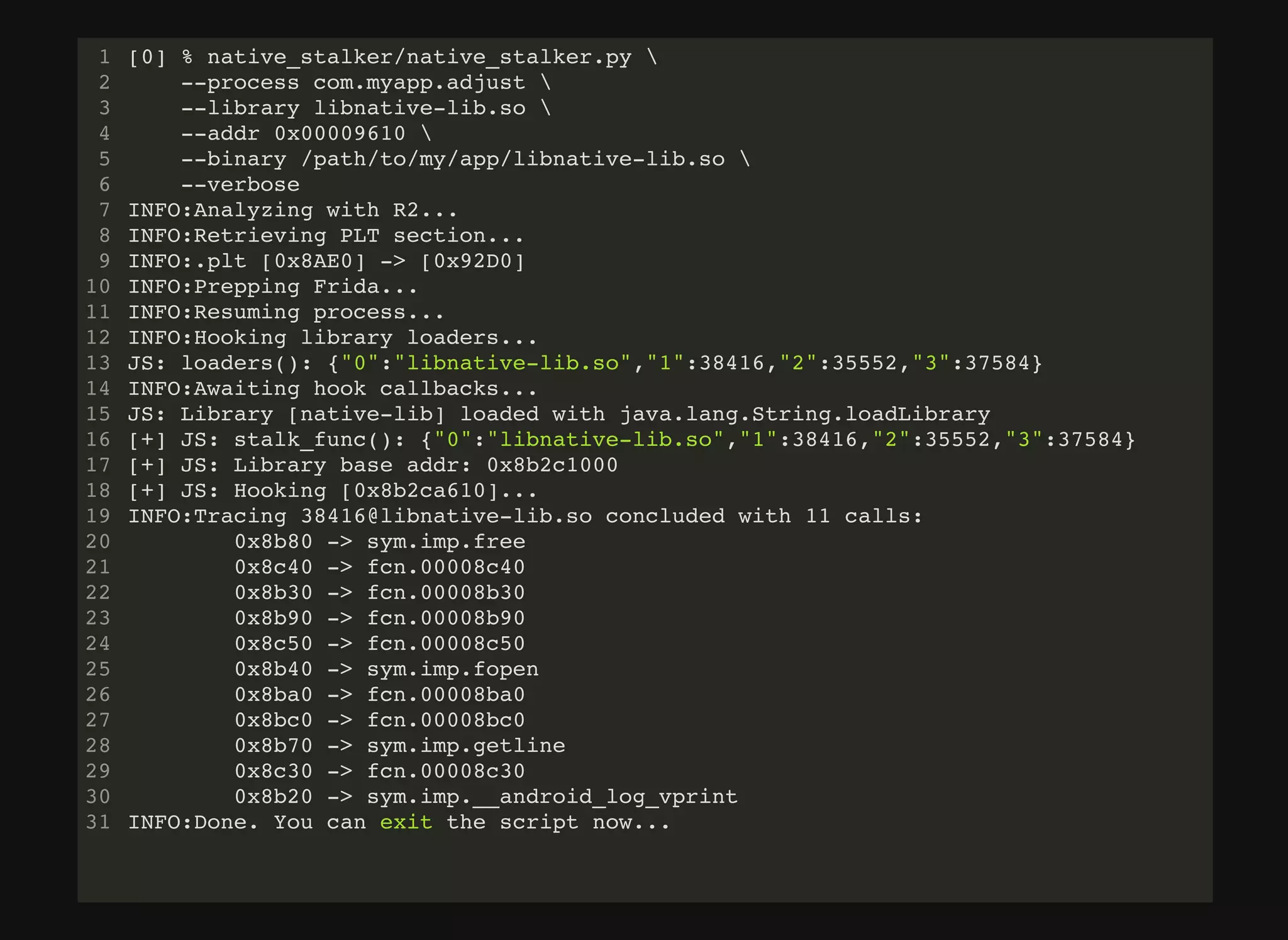 [0] % native_stalker/native_stalker.py 
--process com.myapp.adjust 
--library libnative-lib.so 
--addr 0x00009610 
--binary /path/to/my/app/libnative-lib.so 
--verbose
INFO:Analyzing with R2...
INFO:Retrieving PLT section...
INFO:.plt [0x8AE0] -> [0x92D0]
INFO:Prepping Frida...
INFO:Resuming process...
INFO:Hooking library loaders...
JS: loaders(): {"0":"libnative-lib.so","1":38416,"2":35552,"3":37584}
INFO:Awaiting hook callbacks...
JS: Library [native-lib] loaded with java.lang.String.loadLibrary
[+] JS: stalk_func(): {"0":"libnative-lib.so","1":38416,"2":35552,"3":37584}
[+] JS: Library base addr: 0x8b2c1000
[+] JS: Hooking [0x8b2ca610]...
INFO:Tracing 38416@libnative-lib.so concluded with 11 calls:
0x8b80 -> sym.imp.free
0x8c40 -> fcn.00008c40
0x8b30 -> fcn.00008b30
0x8b90 -> fcn.00008b90
0x8c50 -> fcn.00008c50
0x8b40 -> sym.imp.fopen
0x8ba0 -> fcn.00008ba0
0x8bc0 -> fcn.00008bc0
0x8b70 -> sym.imp.getline
0x8c30 -> fcn.00008c30
0x8b20 -> sym.imp.__android_log_vprint
INFO:Done. You can exit the script now...
1
2
3
4
5
6
7
8
9
10
11
12
13
14
15
16
17
18
19
20
21
22
23
24
25
26
27
28
29
30
31
 