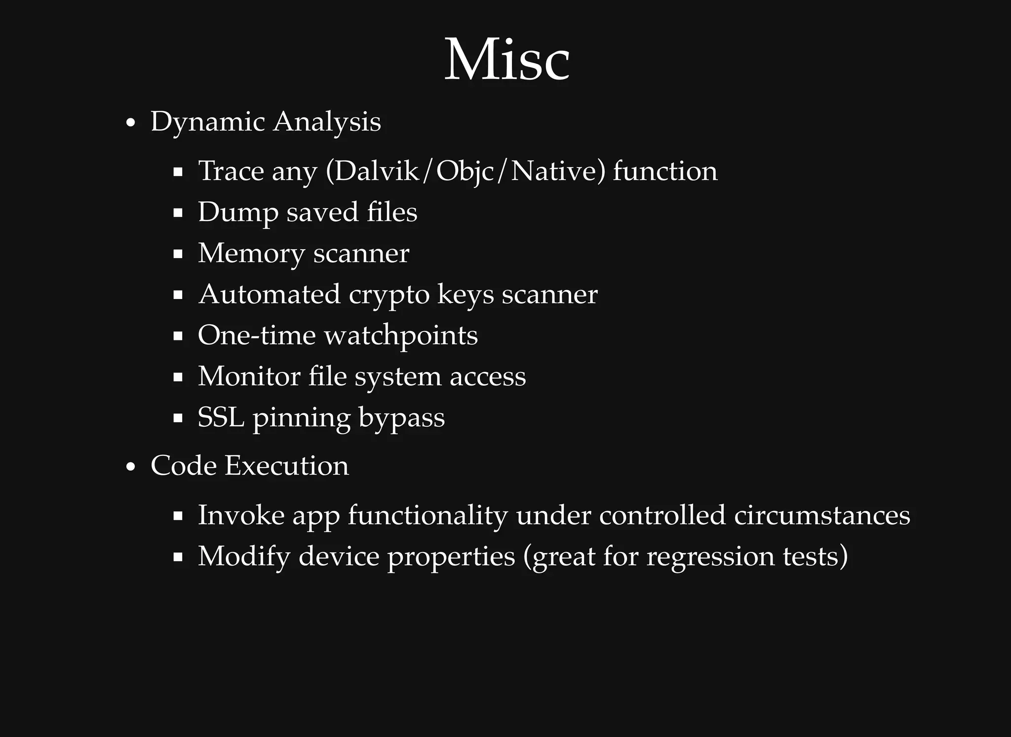 MiscMisc
Dynamic Analysis
Trace any (Dalvik/Objc/Native) function
Dump saved ﬁles
Memory scanner
Automated crypto keys scanner
One-time watchpoints
Monitor ﬁle system access
SSL pinning bypass
Code Execution
Invoke app functionality under controlled circumstances
Modify device properties (great for regression tests)
 