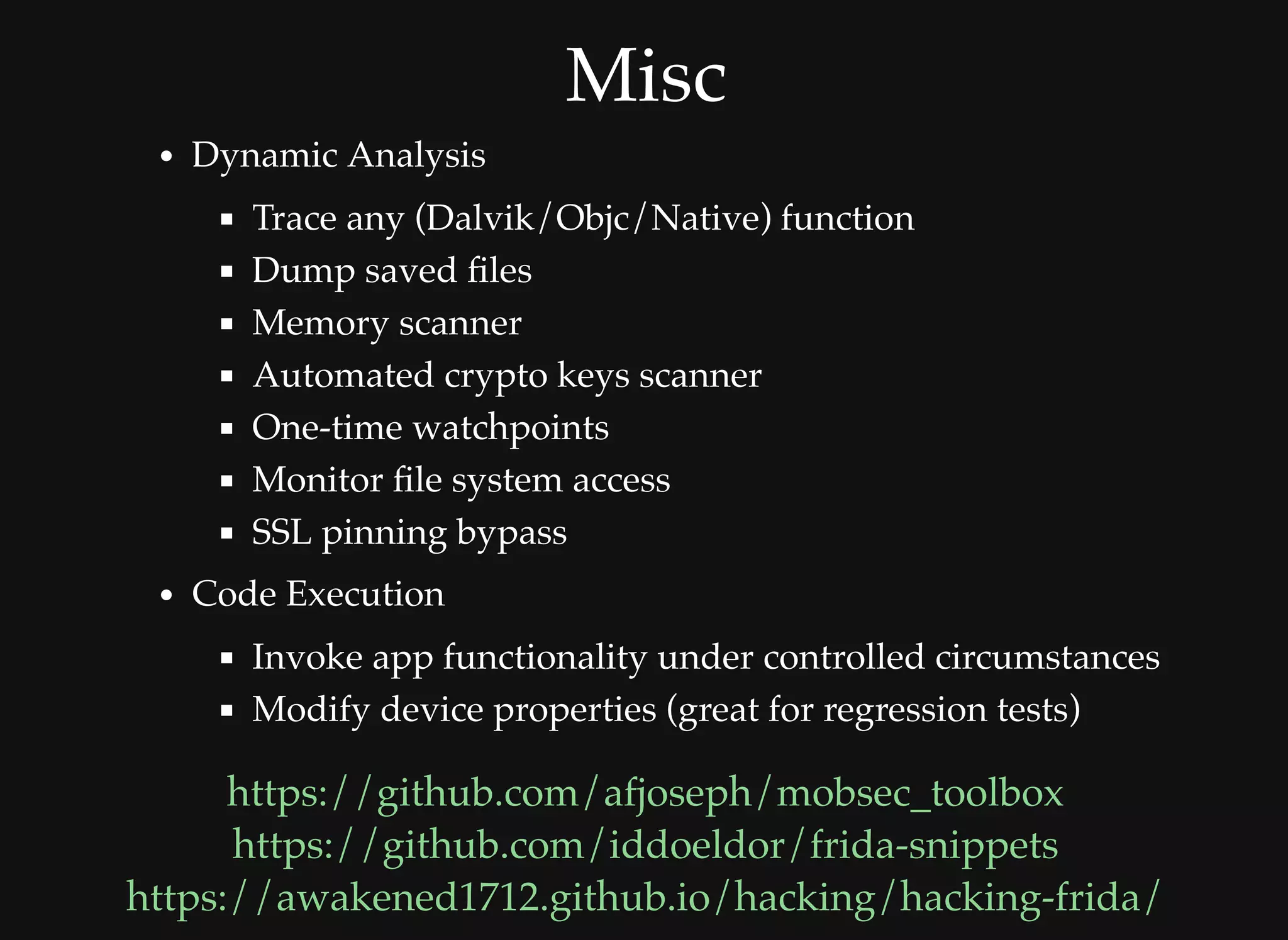 MiscMisc
Dynamic Analysis
Trace any (Dalvik/Objc/Native) function
Dump saved ﬁles
Memory scanner
Automated crypto keys scanner
One-time watchpoints
Monitor ﬁle system access
SSL pinning bypass
Code Execution
Invoke app functionality under controlled circumstances
Modify device properties (great for regression tests)
https://github.com/afjoseph/mobsec_toolbox
https://github.com/iddoeldor/frida-snippets
https://awakened1712.github.io/hacking/hacking-frida/
 