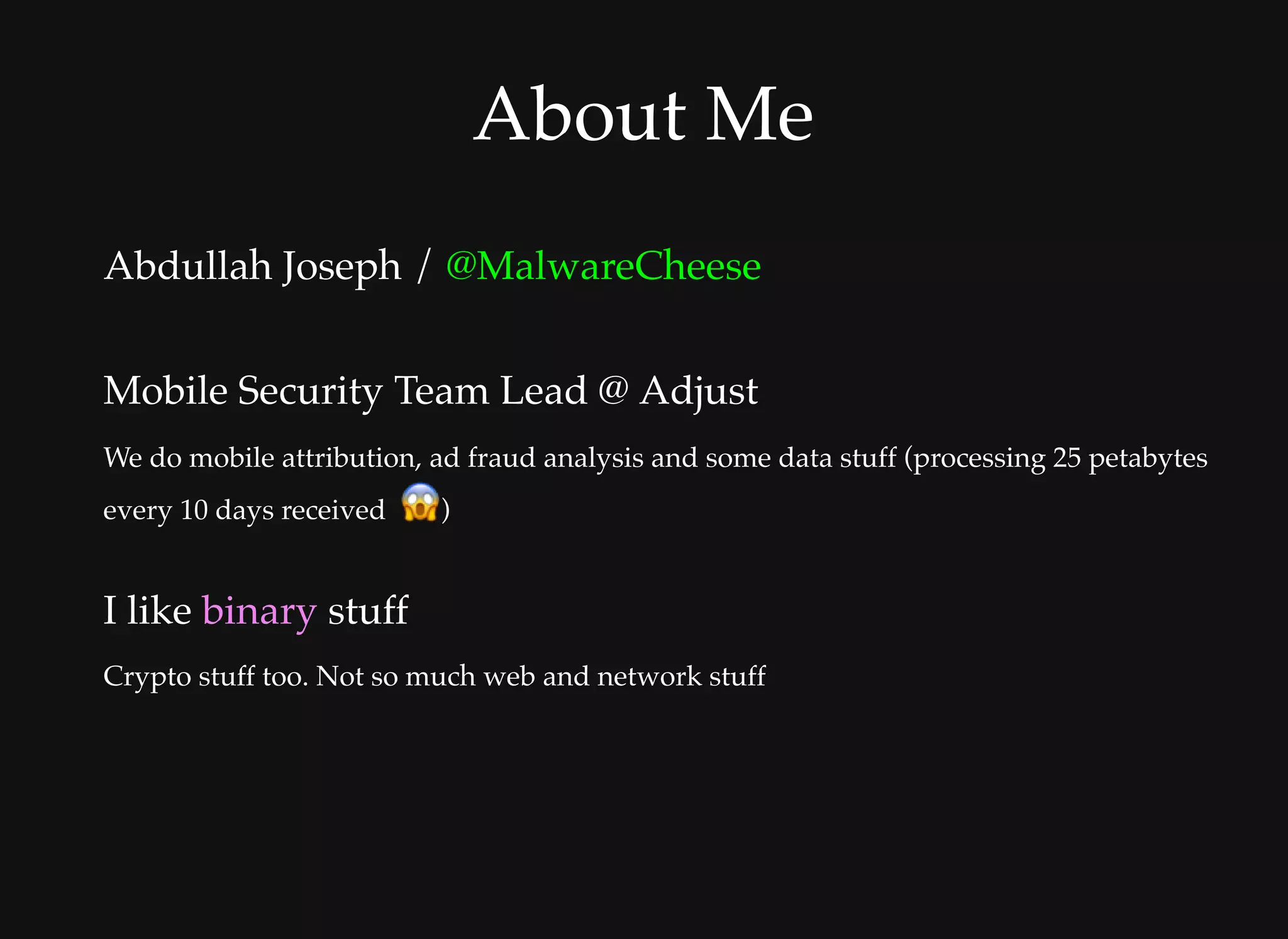 About MeAbout Me
Abdullah Joseph / @MalwareCheese
 
Mobile Security Team Lead @ Adjust
We do mobile attribution, ad fraud analysis and some data stuff (processing 25 petabytes
every 10 days received   )
I like binary stuff
Crypto stuff too. Not so much web and network stuff
 