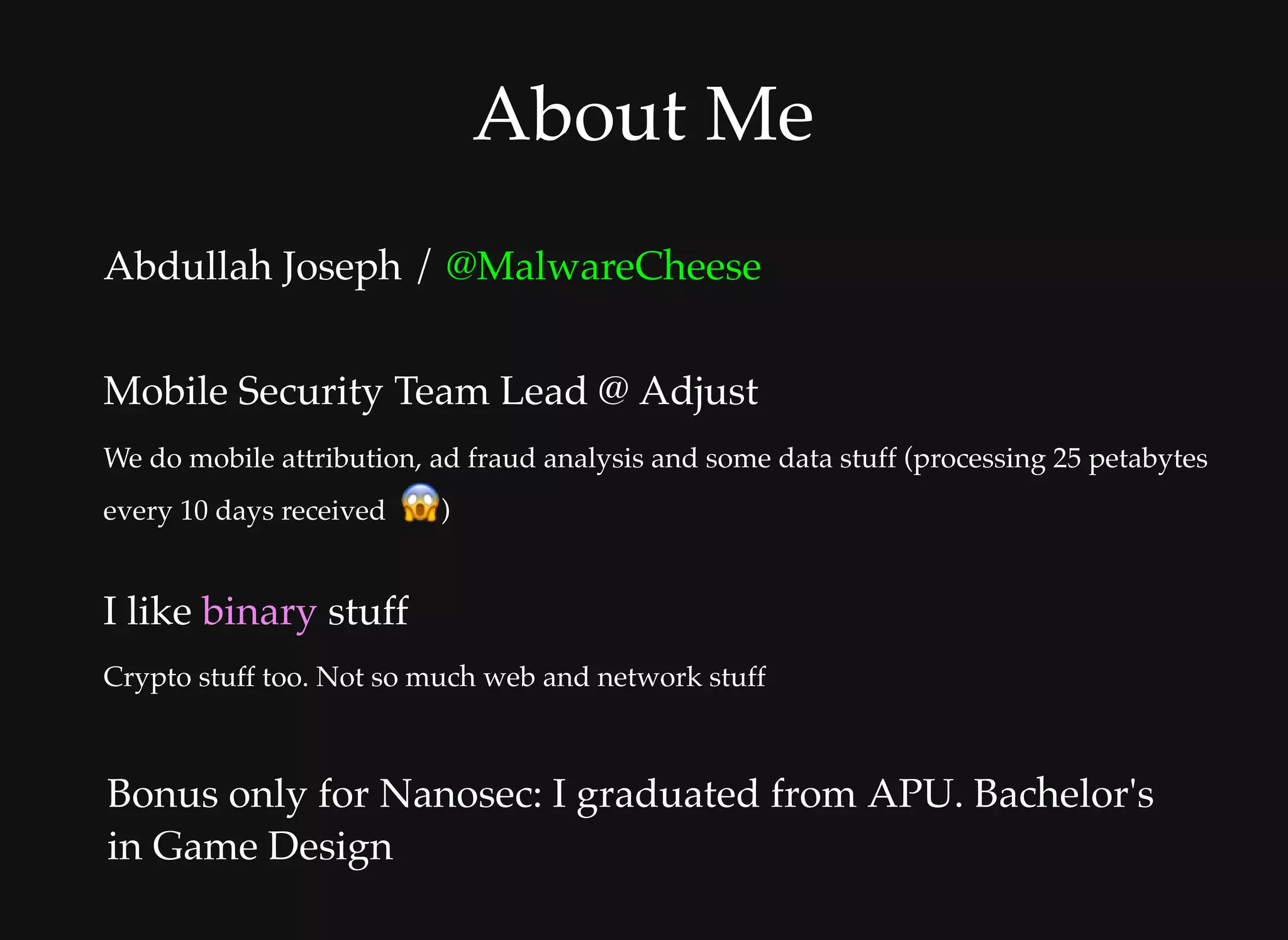 About MeAbout Me
Abdullah Joseph / @MalwareCheese
 
Mobile Security Team Lead @ Adjust
We do mobile attribution, ad fraud analysis and some data stuff (processing 25 petabytes
every 10 days received   )
I like binary stuff
Crypto stuff too. Not so much web and network stuff
Bonus only for Nanosec: I graduated from APU. Bachelor's
in Game Design
 