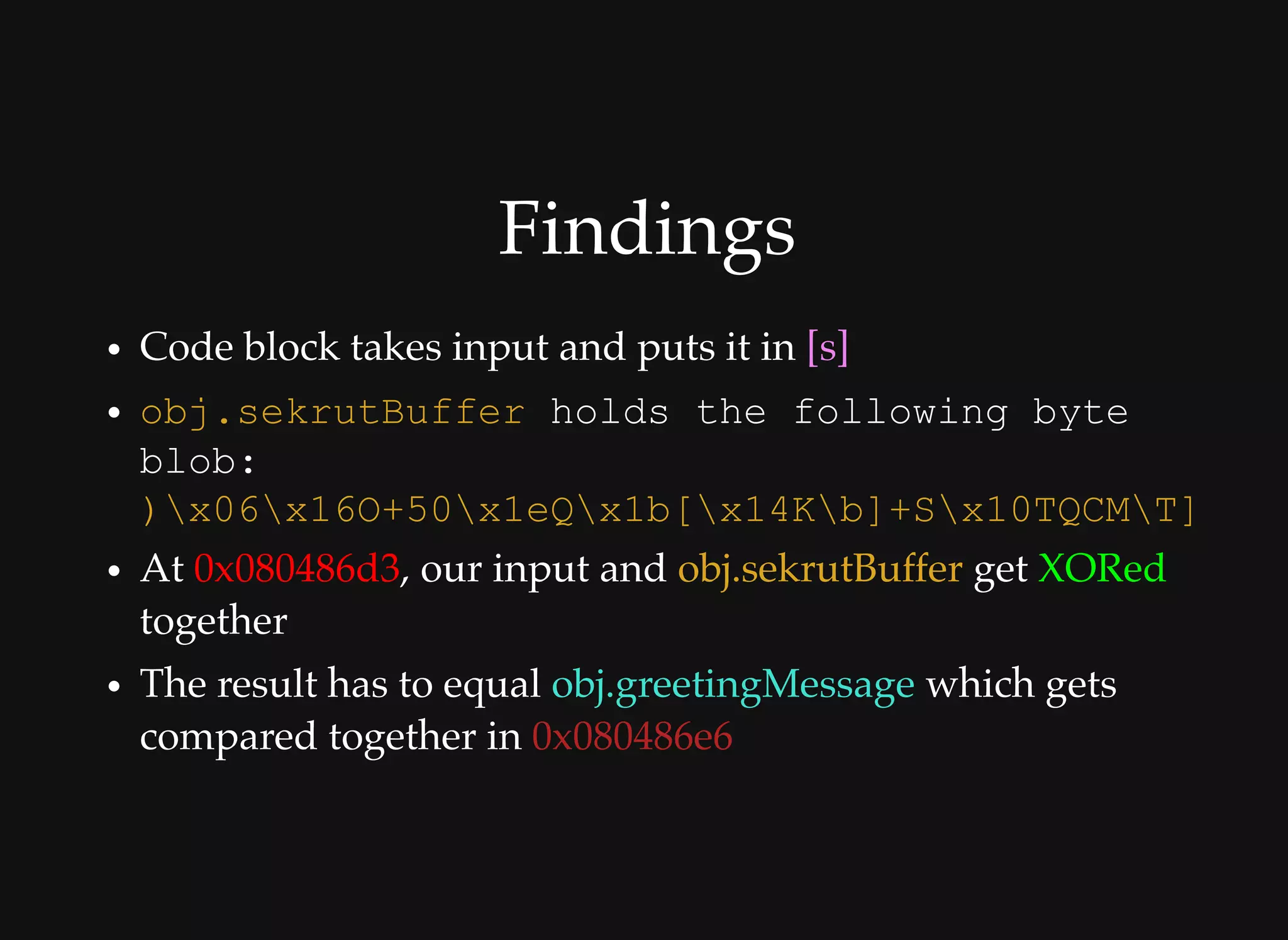 FindingsFindings
Code block takes input and puts it in [s]
At 0x080486d3, our input and obj.sekrutBuffer get XORed
together
The result has to equal obj.greetingMessage which gets
compared together in 0x080486e6
obj.sekrutBuffer holds the following byte 
blob: 
)x06x16O+50x1eQx1b[x14Kb]+Sx10TQCMT]
 