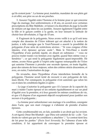 -10-
qu’ils croient juste ". La femme peut, toutefois, mandater de son plein gré
à cet effet, son père ou un de ses proches.
3. Assurer l’égalité entre l’homme et la femme pour ce qui concerne
l’âge du mariage, fixé uniformément, à 18 ans, en accord avec certaines
prescriptions du Rite Malékite ; et laisser à la discrétion du juge la faculté
de réduire cet âge dans les cas justifiés. Assurer également l’égalité entre
la fille et le garçon confiés à la garde, en leur laissant la latitude de
choisir leur dévolutaire, à l’âge de 15 ans.
4. S’agissant de la polygamie, Nous avons veillé à ce qu’il soit tenu
compte des desseins de l’Islam tolérant qui est attaché à la notion de
justice, à telle enseigne que le Tout-Puissant a assorti la possibilité de
polygamie d’une série de restrictions sévères : " Si vous craignez d’être
injustes, n’en épousez qu’une seule ". Mais le Très-Haut a écarté
l’hypothèse d’une parfaite équité, en disant en substance : " vous ne
pouvez traiter toutes vos femmes avec égalité, quand bien même vous y
tiendriez " ; ce qui rend la polygamie légalement quasi-impossible. De
même, avons–Nous gardé à l’esprit cette sagesse remarquable de l’Islam
qui autorise l’homme à prendre une seconde épouse, en toute légalité,
pour des raisons de force majeure, selon des critères stricts draconiens, et
avec, en outre, l’autorisation du juge .
En revanche, dans l’hypothèse d’une interdiction formelle de la
polygamie, l’homme serait tenté de recourir à une polygamie de fait,
mais illicite. Par conséquent, la polygamie n’est autorisée que selon les
cas et dans les conditions légales ci-après :
- Le juge n’autorise la polygamie que s’il s’assure de la capacité du
mari à traiter l’autre épouse et ses enfants équitablement et sur un pied
d’égalité avec la première, et à leur garantir les mêmes conditions de vie,
et que s’il dispose d’un argument objectif exceptionnel pour justifier son
recours à la polygamie ;
- La femme peut subordonner son mariage à la condition, consignée
dans l’acte, que son mari s’engage à s’abstenir de prendre d’autres
épouses.
Cette conditionnalité est, en fait, assimilée à un droit qui lui revient.
A cet égard, Omar Ibn Khattab - que Dieu soit satisfait de lui - a dit : "Les
droits ne valent que par les conditions y attachées ", " Le contrat tient lieu
de loi pour les parties " (Pacta Sunt Servanda). En l’absence d’une telle
condition, il lui appartient de convoquer la première épouse et
 