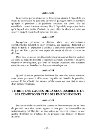 -100-
Article 326
La personne portée disparue est tenue pour vivante à l’égard de ses
biens. Sa succession ne peut être ouverte et partagée entre ses héritiers
qu’après le prononcé d’un jugement déclarant son décès. Elle est
considérée comme étant en vie aussi bien à l’égard de ses propres droits
qu’à l’égard des droits d’autrui. La part objet de doute est mise en
réserve, jusqu’à ce qu’il soit statué sur son cas.
Article 327
Lorsqu’une personne a disparu dans des circonstances
exceptionnelles rendant sa mort probable, un jugement déclaratif de
décès est rendu à l’expiration d’un délai d’une année courant à compter
du jour où l’on a perdu tout espoir de savoir si elle est vivante ou
décédée.
Dans tous les autres cas, il appartient au tribunal de fixer la période
au terme de laquelle il rendra le jugement déclaratif du décès et ce, après
enquête et investigation, par tous les moyens possibles, des autorités
compétentes pour la recherche des personnes disparues.
Article 328
Quand plusieurs personnes héritières les unes des autres meurent,
sans qu’on parvienne à déterminer laquelle est décédée la première,
aucune d’elles n’hérite des autres, qu’elles aient ou non péri au cours
d’un même événement.
TTIITTRREE IIII DDEESS CCAAUUSSEESS DDEE LLAA SSUUCCCCEESSSSIIBBIILLIITTEE,, DDEE
SSEESS CCOONNDDIITTOONNSS EETT DDEE SSEESS EEMMPPÊÊCCHHEEMMEENNTTSS
Article 329
Les causes de la successibilité, comme les liens conjugaux et les liens
de parenté, sont des causes légales et non pas conventionnelles ou
testamentaires. Ni l’héritier, ni son auteur ne peuvent renoncer à leur
qualité d’héritier ou d’auteur. Ils ne peuvent s’en désister en faveur
d’autrui.
 