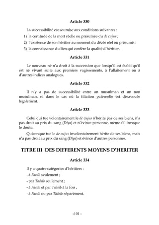 -101-
Article 330
La successibilité est soumise aux conditions suivantes :
1) la certitude de la mort réelle ou présumée du de cujus ;
2) l’existence de son héritier au moment du décès réel ou présumé ;
3) la connaissance du lien qui confère la qualité d’héritier.
Article 331
Le nouveau né n’a droit à la succession que lorsqu’il est établi qu'il
est né vivant suite aux premiers vagissements, à l’allaitement ou à
d’autres indices analogues.
Article 332
Il n’y a pas de successibilité entre un musulman et un non
musulman, ni dans le cas où la filiation paternelle est désavouée
légalement.
Article 333
Celui qui tue volontairement le de cujus n’hérite pas de ses biens, n’a
pas droit au prix du sang (Diya) et n’évince personne, même s’il invoque
le doute.
Quiconque tue le de cujus involontairement hérite de ses biens, mais
n’a pas droit au prix du sang (Diya) et évince d’autres personnes.
TTIITTRREE IIIIII DDEESS DDIIFFFFEERREENNTTSS MMOOYYEENNSS DD’’HHEERRIITTEERR
Article 334
Il y a quatre catégories d’héritiers :
- à Fardh seulement ;
- par Taâsib seulement ;
- à Fardh et par Taâsib à la fois ;
- à Fardh ou par Taâsib séparément.
 