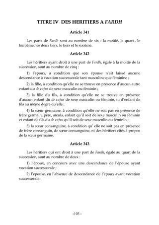 -103-
TTIITTRREE IIVV DDEESS HHEERRIITTIIEERRSS AA FFAARRDDHH
Article 341
Les parts de Fardh sont au nombre de six : la moitié, le quart , le
huitième, les deux tiers, le tiers et le sixième.
Article 342
Les héritiers ayant droit à une part de Fardh, égale à la moitié de la
succession, sont au nombre de cinq :
1) l’époux, à condition que son épouse n’ait laissé aucune
descendance à vocation successorale tant masculine que féminine ;
2) la fille, à condition qu’elle ne se trouve en présence d’aucun autre
enfant du de cujus de sexe masculin ou féminin ;
3) la fille du fils, à condition qu’elle ne se trouve en présence
d’aucun enfant du de cujus de sexe masculin ou féminin, ni d’enfant de
fils au même degré qu’elle ;
4) la sœur germaine, à condition qu’elle ne soit pas en présence de
frère germain, père, aïeuls, enfant qu’il soit de sexe masculin ou féminin
et enfant de fils du de cujus qu’il soit de sexe masculin ou féminin ;
5) la sœur consanguine, à condition qu’ elle ne soit pas en présence
de frère consanguin, de sœur consanguine, ni des héritiers cités à propos
de la sœur germaine.
Article 343
Les héritiers qui ont droit à une part de Fardh, égale au quart de la
succession, sont au nombre de deux :
1) l’époux, en concours avec une descendance de l’épouse ayant
vocation successorale ;
2) l’épouse, en l’absence de descendance de l’époux ayant vocation
successorale.
 