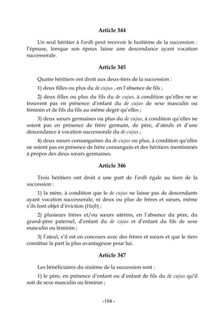 -104-
Article 344
Un seul héritier à Fardh peut recevoir le huitième de la succession :
l’épouse, lorsque son époux laisse une descendance ayant vocation
successorale.
Article 345
Quatre héritiers ont droit aux deux-tiers de la succession :
1) deux filles ou plus du de cujus , en l’absence de fils ;
2) deux filles ou plus du fils du de cujus, à condition qu’elles ne se
trouvent pas en présence d’enfant du de cujus de sexe masculin ou
féminin et de fils du fils au même degré qu’elles ;
3) deux sœurs germaines ou plus du de cujus, à condition qu’elles ne
soient pas en présence de frère germain, de père, d’aïeuls et d’une
descendance à vocation successorale du de cujus ;
4) deux sœurs consanguines du de cujus ou plus, à condition qu’elles
ne soient pas en présence de frère consanguin et des héritiers mentionnés
à propos des deux sœurs germaines.
Article 346
Trois héritiers ont droit à une part de Fardh égale au tiers de la
succession :
1) la mère, à condition que le de cujus ne laisse pas de descendants
ayant vocation successorale, ni deux ou plus de frères et sœurs, même
s’ils font objet d’éviction (Hajb) ;
2) plusieurs frères et/ou sœurs utérins, en l’absence du père, du
grand-père paternel, d’enfant du de cujus et d’enfant du fils de sexe
masculin ou féminin ;
3) l’aïeul, s’il est en concours avec des frères et sœurs et que le tiers
constitue la part la plus avantageuse pour lui.
Article 347
Les bénéficiaires du sixième de la succession sont :
1) le père, en présence d’enfant ou d’enfant de fils du de cujus qu’il
soit de sexe masculin ou féminin ;
 