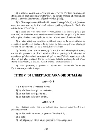 -105-
2) la mère, à condition qu’elle soit en présence d’enfant ou d’enfant
de fils ou de deux ou plusieurs frères et/ou sœurs prenant effectivement
part à la succession ou étant l'objet d’éviction (Hajb) ;
3) la fille ou plusieurs filles de fils, à condition qu’elle (s) soit (ent) en
concours avec une seule fille du de cujus et qu’il n’y ait pas de fils de fils
au même degré qu’elle (s) ;
4) la sœur ou plusieurs sœurs consanguines, à condition qu’elle (s)
soit (ent) en concours avec une seule sœur germaine et qu’il n’y ait avec
elle ni père ni frère consanguin, ni enfant de sexe masculin ou féminin ;
5) le frère utérin, à condition qu’il soit seul, ou la sœur utérine, à
condition qu’elle soit seule, si le de cujus ne laisse ni père, ni aïeul, ni
enfant, ni enfant de fils de sexe masculin ou féminin ;
6) l’aïeule, quand elle est seule, qu’elle soit maternelle ou paternelle ;
en cas de présence de deux aïeules, elles se partagent le sixième, à
condition qu’elles soient au même degré ou que l’aïeule maternelle soit
d’un degré plus éloigné. Si, au contraire, l’aïeule maternelle est d’un
degré plus proche, le sixième lui est attribué exclusivement ;
7) l’aïeul paternel, en présence d’enfant ou d’enfant de fils, et en
l’absence du père du de cujus.
TTIITTRREE VV DDEE LL’’HHEERRIITTAAGGEE PPAARR VVOOIIEE DDEE TTAAÂÂSSIIBB
Article 348
Il y a trois sortes d’héritiers âsaba :
1) les héritiers âsaba par eux-mêmes ;
2) les héritiers âsaba par autrui ;
3) les héritiers âsaba avec autrui.
Article 349
Les héritiers âsaba par eux-mêmes sont classés dans l’ordre de
priorité suivant :
1) les descendants mâles de père en fils à l’infini ;
2) le père ;
3) l’aïeul paternel et les frères germains et consanguins ;
 