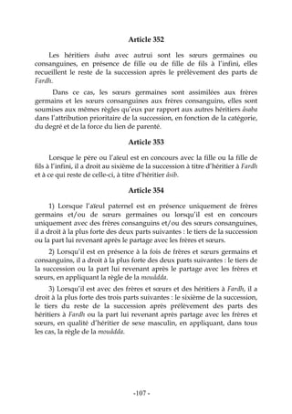 -107-
Article 352
Les héritiers âsaba avec autrui sont les sœurs germaines ou
consanguines, en présence de fille ou de fille de fils à l’infini, elles
recueillent le reste de la succession après le prélèvement des parts de
Fardh.
Dans ce cas, les sœurs germaines sont assimilées aux frères
germains et les sœurs consanguines aux frères consanguins, elles sont
soumises aux mêmes règles qu’eux par rapport aux autres héritiers âsaba
dans l’attribution prioritaire de la succession, en fonction de la catégorie,
du degré et de la force du lien de parenté.
Article 353
Lorsque le père ou l’aïeul est en concours avec la fille ou la fille de
fils à l’infini, il a droit au sixième de la succession à titre d’héritier à Fardh
et à ce qui reste de celle-ci, à titre d’héritier âsib.
Article 354
1) Lorsque l’aïeul paternel est en présence uniquement de frères
germains et/ou de sœurs germaines ou lorsqu’il est en concours
uniquement avec des frères consanguins et/ou des sœurs consanguines,
il a droit à la plus forte des deux parts suivantes : le tiers de la succession
ou la part lui revenant après le partage avec les frères et sœurs.
2) Lorsqu’il est en présence à la fois de frères et sœurs germains et
consanguins, il a droit à la plus forte des deux parts suivantes : le tiers de
la succession ou la part lui revenant après le partage avec les frères et
sœurs, en appliquant la règle de la mouâdda.
3) Lorsqu’il est avec des frères et sœurs et des héritiers à Fardh, il a
droit à la plus forte des trois parts suivantes : le sixième de la succession,
le tiers du reste de la succession après prélèvement des parts des
héritiers à Fardh ou la part lui revenant après partage avec les frères et
sœurs, en qualité d’héritier de sexe masculin, en appliquant, dans tous
les cas, la règle de la mouâdda.
 