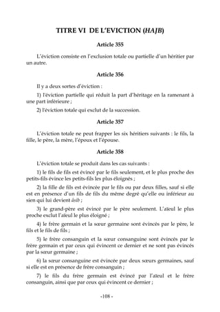 -108-
TTIITTRREE VVII DDEE LL’’EEVVIICCTTIIOONN ((HHAAJJBB))
Article 355
L’éviction consiste en l’exclusion totale ou partielle d’un héritier par
un autre.
Article 356
Il y a deux sortes d’éviction :
1) l'éviction partielle qui réduit la part d’héritage en la ramenant à
une part inférieure ;
2) l'éviction totale qui exclut de la succession.
Article 357
L’éviction totale ne peut frapper les six héritiers suivants : le fils, la
fille, le père, la mère, l’époux et l’épouse.
Article 358
L’éviction totale se produit dans les cas suivants :
1) le fils de fils est évincé par le fils seulement, et le plus proche des
petits-fils évince les petits-fils les plus éloignés ;
2) la fille de fils est évincée par le fils ou par deux filles, sauf si elle
est en présence d’un fils de fils du même degré qu’elle ou inférieur au
sien qui lui devient âsib ;
3) le grand-père est évincé par le père seulement. L’aïeul le plus
proche exclut l’aïeul le plus éloigné ;
4) le frère germain et la sœur germaine sont évincés par le père, le
fils et le fils de fils ;
5) le frère consanguin et la sœur consanguine sont évincés par le
frère germain et par ceux qui évincent ce dernier et ne sont pas évincés
par la sœur germaine ;
6) la sœur consanguine est évincée par deux sœurs germaines, sauf
si elle est en présence de frère consanguin ;
7) le fils du frère germain est évincé par l’aïeul et le frère
consanguin, ainsi que par ceux qui évincent ce dernier ;
 
