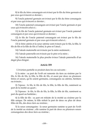 -109-
8) le fils du frère consanguin est évincé par le fils du frère germain et
par ceux qui évincent ce dernier ;
9) l’oncle paternel germain est évincé par le fils du frère consanguin
et par ceux qui évincent ce dernier ;
10) l’oncle paternel consanguin est évincé par l’oncle germain et par
ceux qui évincent celui-ci ;
11) le fils de l’oncle paternel germain est évincé par l’oncle paternel
consanguin et par ceux qui évincent ce dernier ;
12) le fils de l’oncle paternel consanguin est évincé par le fils de
l’oncle paternel germain et par ceux qui évincent celui-ci ;
13) le frère utérin et la sœur utérine sont évincés par le fils, la fille, le
fils de fils et la fille de fils à l’infini, le père et l’aïeul ;
14) l’aïeule maternelle est évincée par la mère seulement ;
15) l’aïeule paternelle est évincée par le père et la mère ;
16) l’aïeule maternelle la plus proche évince l’aïeule paternelle d’un
degré plus éloigné.
Article 359
L’éviction partielle se produit dans les cas suivants :
1) la mère : sa part de Fardh est ramenée du tiers au sixième par le
fils, le fils de fils, la fille, la fille de fils, et aussi par deux ou plusieurs
frères et sœurs, qu’ils soient germains, consanguins ou utérins, héritiers
ou évincés ;
2) l’époux : le fils, le fils de fils, la fille, la fille de fils, ramènent sa
part de la moitié au quart ;
3) l’épouse : le fils, le fils de fils, la fille, la fille de fils, ramènent sa
part du quart au huitième ;
4) la fille de fils : sa part est réduite de la moitié au sixième par la
fille unique. De même, la fille réduit la part de deux ou plus de deux
filles de fils, des deux tiers au sixième ;
5) la sœur consanguine : la sœur germaine ramène sa part de Fardh
de la moitié au sixième ; elle ramène la part de deux ou plusieurs sœurs
consanguines des deux tiers au sixième ;
 