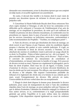 -11-
demander son consentement, aviser la deuxième épouse que son conjoint
est déjà marié, et recueillir également son assentiment.
En outre, il devrait être loisible à la femme dont le mari vient de
prendre une deuxième épouse de réclamer le divorce pour cause de
préjudice subi.
5. Concrétiser la Haute Sollicitude Royale dont Nous entourons Nos
chers sujets résidant à l’étranger, et afin de lever les contraintes et les
difficultés qu’ils subissent à l’occasion de l’établissement d’un acte de
mariage, en en simplifiant la procédure, de sorte qu’il soit suffisant de
l’établir en présence de deux témoins musulmans, en conformité avec les
procédures en vigueur dans le pays d’accueil, et de le faire enregistrer
par les services consulaires ou judiciaires marocains, conformément à
cette recommandation du Prophète : " Facilitez, ne compliquez point" ! .
6. Faire du divorce, en tant que dissolution des liens de mariage, un
droit exercé et par l’époux et par l’épouse, selon les conditions légales
propres à chacune des parties et sous contrôle judiciaire. Il s’agit, en
effet, de restreindre le droit de divorce reconnu à l’homme, en lui
attachant des normes et conditions visant à prévenir un usage abusif de
ce droit. Le Prophète - Prière et Salut soient sur Lui - dit à cet égard : " le
plus exécrable (des actes) licites, pour Dieu, est le divorce ". Pour ce faire,
il convient de renforcer les mécanismes de conciliation et
d’intermédiation, en faisant intervenir la famille et le juge. Si le pouvoir
de divorce revient au mari, l’épouse en a également la prérogative, par le
biais du droit d’option. Dans tous les cas de figure, il faudra, avant
d’autoriser le divorce, s’assurer que la femme divorcée bénéficiera de
tous les droits qui lui sont reconnus. Par ailleurs, une nouvelle procédure
de divorce a été adoptée. Elle requiert l’autorisation préalable du
tribunal et le règlement des droits dus à la femme et aux enfants par le
mari, avant l’enregistrement du divorce. Elle prévoit, en outre,
l’irrecevabilité du divorce verbal dans des cas exceptionnels.
7. Elargir le droit dont dispose la femme pour demander le divorce
judiciaire, pour cause de manquement du mari à l’une des conditions
stipulées dans l’acte de mariage, ou pour préjudice subi par l’épouse, tel
que le défaut d’entretien, l’abandon du domicile conjugal, la violence ou
tous autres sévices, et ce, conformément à la règle jurisprudentielle
générale qui prône l’équilibre et le juste milieu dans les relations
conjugales. Cette disposition répond également au souci de renforcer
 