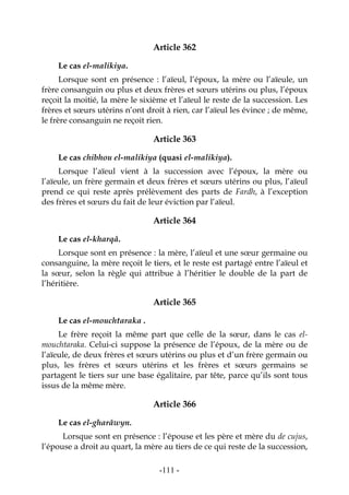 -111-
Article 362
Le cas el-malikiya.
Lorsque sont en présence : l’aïeul, l’époux, la mère ou l’aïeule, un
frère consanguin ou plus et deux frères et sœurs utérins ou plus, l’époux
reçoit la moitié, la mère le sixième et l’aïeul le reste de la succession. Les
frères et sœurs utérins n’ont droit à rien, car l’aïeul les évince ; de même,
le frère consanguin ne reçoit rien.
Article 363
Le cas chibhou el-malikiya (quasi el-malikiya).
Lorsque l’aïeul vient à la succession avec l’époux, la mère ou
l’aïeule, un frère germain et deux frères et sœurs utérins ou plus, l’aïeul
prend ce qui reste après prélèvement des parts de Fardh, à l’exception
des frères et sœurs du fait de leur éviction par l’aïeul.
Article 364
Le cas el-kharqâ.
Lorsque sont en présence : la mère, l’aïeul et une sœur germaine ou
consanguine, la mère reçoit le tiers, et le reste est partagé entre l’aïeul et
la sœur, selon la règle qui attribue à l’héritier le double de la part de
l’héritière.
Article 365
Le cas el-mouchtaraka .
Le frère reçoit la même part que celle de la sœur, dans le cas el-
mouchtaraka. Celui-ci suppose la présence de l’époux, de la mère ou de
l’aïeule, de deux frères et sœurs utérins ou plus et d’un frère germain ou
plus, les frères et sœurs utérins et les frères et sœurs germains se
partagent le tiers sur une base égalitaire, par tête, parce qu’ils sont tous
issus de la même mère.
Article 366
Le cas el-gharâwyn.
Lorsque sont en présence : l’épouse et les père et mère du de cujus,
l’épouse a droit au quart, la mère au tiers de ce qui reste de la succession,
 