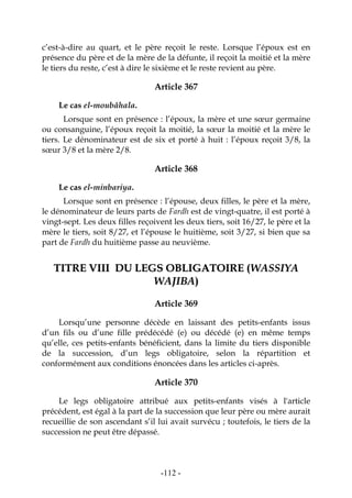 -112-
c’est-à-dire au quart, et le père reçoit le reste. Lorsque l’époux est en
présence du père et de la mère de la défunte, il reçoit la moitié et la mère
le tiers du reste, c’est à dire le sixième et le reste revient au père.
Article 367
Le cas el-moubâhala.
Lorsque sont en présence : l’époux, la mère et une sœur germaine
ou consanguine, l’époux reçoit la moitié, la sœur la moitié et la mère le
tiers. Le dénominateur est de six et porté à huit : l’époux reçoit 3/8, la
sœur 3/8 et la mère 2/8.
Article 368
Le cas el-minbariya.
Lorsque sont en présence : l’épouse, deux filles, le père et la mère,
le dénominateur de leurs parts de Fardh est de vingt-quatre, il est porté à
vingt-sept. Les deux filles reçoivent les deux tiers, soit 16/27, le père et la
mère le tiers, soit 8/27, et l’épouse le huitième, soit 3/27, si bien que sa
part de Fardh du huitième passe au neuvième.
TTIITTRREE VVIIIIII DDUU LLEEGGSS OOBBLLIIGGAATTOOIIRREE ((WWAASSSSIIYYAA
WWAAJJIIBBAA))
Article 369
Lorsqu’une personne décède en laissant des petits-enfants issus
d’un fils ou d’une fille prédécédé (e) ou décédé (e) en même temps
qu’elle, ces petits-enfants bénéficient, dans la limite du tiers disponible
de la succession, d’un legs obligatoire, selon la répartition et
conformément aux conditions énoncées dans les articles ci-après.
Article 370
Le legs obligatoire attribué aux petits-enfants visés à l'article
précédent, est égal à la part de la succession que leur père ou mère aurait
recueillie de son ascendant s’il lui avait survécu ; toutefois, le tiers de la
succession ne peut être dépassé.
 