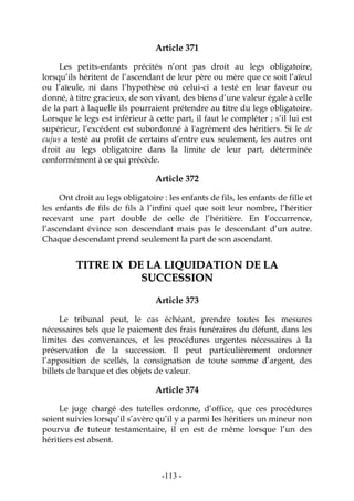 -113-
Article 371
Les petits-enfants précités n’ont pas droit au legs obligatoire,
lorsqu’ils héritent de l’ascendant de leur père ou mère que ce soit l’aïeul
ou l’aïeule, ni dans l’hypothèse où celui-ci a testé en leur faveur ou
donné, à titre gracieux, de son vivant, des biens d’une valeur égale à celle
de la part à laquelle ils pourraient prétendre au titre du legs obligatoire.
Lorsque le legs est inférieur à cette part, il faut le compléter ; s’il lui est
supérieur, l’excédent est subordonné à l'agrément des héritiers. Si le de
cujus a testé au profit de certains d’entre eux seulement, les autres ont
droit au legs obligatoire dans la limite de leur part, déterminée
conformément à ce qui précède.
Article 372
Ont droit au legs obligatoire : les enfants de fils, les enfants de fille et
les enfants de fils de fils à l’infini quel que soit leur nombre, l’héritier
recevant une part double de celle de l’héritière. En l’occurrence,
l’ascendant évince son descendant mais pas le descendant d’un autre.
Chaque descendant prend seulement la part de son ascendant.
TTIITTRREE IIXX DDEE LLAA LLIIQQUUIIDDAATTIIOONN DDEE LLAA
SSUUCCCCEESSSSIIOONN
Article 373
Le tribunal peut, le cas échéant, prendre toutes les mesures
nécessaires tels que le paiement des frais funéraires du défunt, dans les
limites des convenances, et les procédures urgentes nécessaires à la
préservation de la succession. Il peut particulièrement ordonner
l’apposition de scellés, la consignation de toute somme d’argent, des
billets de banque et des objets de valeur.
Article 374
Le juge chargé des tutelles ordonne, d’office, que ces procédures
soient suivies lorsqu’il s’avère qu’il y a parmi les héritiers un mineur non
pourvu de tuteur testamentaire, il en est de même lorsque l’un des
héritiers est absent.
 