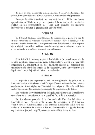 -114-
Toute personne concernée peut demander à la justice d’engager les
procédures prévues à l’article 373 ci-dessus lorsqu’elles sont justifiées.
Lorsque le défunt détient, au moment de son décès, des biens
appartenant à l’Etat, le juge des référés, à la demande du ministère
public ou du représentant de l’Etat, doit prendre les mesures
susceptibles d’assurer la préservation desdits biens.
Article 375
Le tribunal désigne, pour liquider la succession, la personne sur le
choix de laquelle les héritiers se sont mis d'accord. Faute d’accord, et si le
tribunal estime nécessaire la désignation d’un liquidateur, il leur impose
de le choisir parmi les héritiers dans la mesure du possible et ce, après
avoir entendu leurs observations et leurs réserves.
Article 376
Il est interdit à quiconque, parmi les héritiers, de prendre en main la
gestion des biens successoraux avant la liquidation, sauf si une nécessité
impérieuse l’y contraint. Il lui est également interdit de percevoir les
créances et de payer les dettes de la succession, sans l’autorisation du
liquidateur ou de la justice à défaut de ce dernier.
Article 377
Il appartient au liquidateur, dès sa désignation, de procéder à
l’inventaire de tous les biens du défunt par l’intermédiaire de deux adoul,
conformément aux règles de l’inventaire en vigueur. De même, il doit
rechercher ce que la succession comporte de créances ou de dettes.
Les héritiers doivent informer le liquidateur de tout ce dont ils ont
connaissance en ce qui concerne le passif et l’actif de la succession.
Le liquidateur procède, à la demande de l’un des héritiers, à
l’inventaire des équipements essentiels destinés à l’utilisation
quotidienne de la famille. Il les laisse entre les mains de la famille qui les
utilisait au moment du décès du défunt. Cette famille a la garde desdits
équipements, jusqu’à ce qu’il y soit statué en référé, le cas échéant.
 
