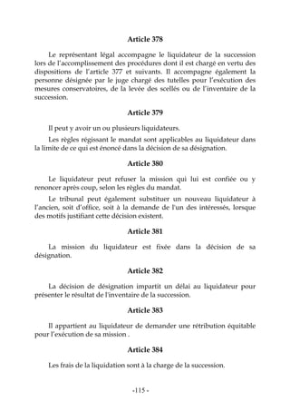 -115-
Article 378
Le représentant légal accompagne le liquidateur de la succession
lors de l’accomplissement des procédures dont il est chargé en vertu des
dispositions de l’article 377 et suivants. Il accompagne également la
personne désignée par le juge chargé des tutelles pour l’exécution des
mesures conservatoires, de la levée des scellés ou de l’inventaire de la
succession.
Article 379
Il peut y avoir un ou plusieurs liquidateurs.
Les règles régissant le mandat sont applicables au liquidateur dans
la limite de ce qui est énoncé dans la décision de sa désignation.
Article 380
Le liquidateur peut refuser la mission qui lui est confiée ou y
renoncer après coup, selon les règles du mandat.
Le tribunal peut également substituer un nouveau liquidateur à
l’ancien, soit d’office, soit à la demande de l'un des intéressés, lorsque
des motifs justifiant cette décision existent.
Article 381
La mission du liquidateur est fixée dans la décision de sa
désignation.
Article 382
La décision de désignation impartit un délai au liquidateur pour
présenter le résultat de l'inventaire de la succession.
Article 383
Il appartient au liquidateur de demander une rétribution équitable
pour l’exécution de sa mission .
Article 384
Les frais de la liquidation sont à la charge de la succession.
 