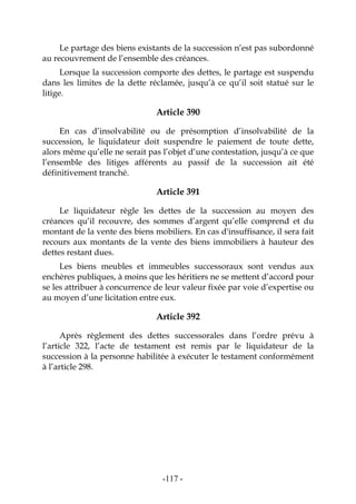 -117-
Le partage des biens existants de la succession n’est pas subordonné
au recouvrement de l’ensemble des créances.
Lorsque la succession comporte des dettes, le partage est suspendu
dans les limites de la dette réclamée, jusqu’à ce qu’il soit statué sur le
litige.
Article 390
En cas d’insolvabilité ou de présomption d’insolvabilité de la
succession, le liquidateur doit suspendre le paiement de toute dette,
alors même qu’elle ne serait pas l’objet d’une contestation, jusqu’à ce que
l’ensemble des litiges afférents au passif de la succession ait été
définitivement tranché.
Article 391
Le liquidateur règle les dettes de la succession au moyen des
créances qu’il recouvre, des sommes d’argent qu’elle comprend et du
montant de la vente des biens mobiliers. En cas d'insuffisance, il sera fait
recours aux montants de la vente des biens immobiliers à hauteur des
dettes restant dues.
Les biens meubles et immeubles successoraux sont vendus aux
enchères publiques, à moins que les héritiers ne se mettent d’accord pour
se les attribuer à concurrence de leur valeur fixée par voie d’expertise ou
au moyen d’une licitation entre eux.
Article 392
Après règlement des dettes successorales dans l’ordre prévu à
l’article 322, l’acte de testament est remis par le liquidateur de la
succession à la personne habilitée à exécuter le testament conformément
à l’article 298.
 
