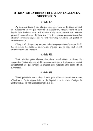 -118-
TTIITTRREE XX DDEE LLAA RREEMMIISSEE EETT DDUU PPAARRTTAAGGEE DDEE LLAA
SSUUCCCCEESSSSIIOONN
Article 393
Après acquittement des charges successorales, les héritiers entrent
en possession de ce qui reste de la succession, chacun selon sa part
légale. Dès l’achèvement de l’inventaire de la succession, les héritiers
peuvent demander, sur la base du compte, à entrer en possession des
objets et sommes d’argent qui ne sont pas indispensables à la liquidation
de la succession.
Chaque héritier peut également entrer en possession d’une partie de
la succession, à condition que sa valeur n’excède pas sa part, sauf accord
de l’ensemble des héritiers.
Article 394
Tout héritier peut obtenir des deux adoul copie de l’acte de
succession (Iratha) et copie de l'inventaire successoral indiquant sa part et
déterminant ce qui revient à chacun des héritiers des biens de la
succession.
Article 395
Toute personne qui a droit à une part dans la succession à titre
d’héritier à Fardh et/ou âsib ou de légataire, a le droit d’exiger la
distraction de sa part conformément à la loi.
 