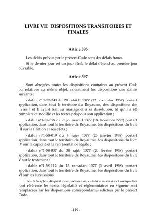 -119-
LLIIVVRREE VVIIII DDIISSPPOOSSIITTIIOONNSS TTRRAANNSSIITTOOIIRREESS EETT
FFIINNAALLEESS
Article 396
Les délais prévus par le présent Code sont des délais francs.
Si le dernier jour est un jour férié, le délai s’étend au premier jour
ouvrable.
Article 397
Sont abrogées toutes les dispositions contraires au présent Code
ou relatives au même objet, notamment les dispositions des dahirs
suivants :
- dahir n° 1-57-343 du 28 rabii II 1377 (22 novembre 1957) portant
application, dans tout le territoire du Royaume, des dispositions des
livres I et II ayant trait au mariage et à sa dissolution, tel qu’il a été
complété et modifié et les textes pris pour son application ;
- dahir n°1-57-379 du 25 joumada I 1377 (18 décembre 1957) portant
application, dans tout le territoire du Royaume, des dispositions du livre
III sur la filiation et ses effets ;
- dahir n°1-58-019 du 4 rajeb 1377 (25 janvier 1958) portant
application, dans tout le territoire du Royaume, des dispositions du livre
IV sur la capacité et la représentation légale ;
- dahir n°1-58-037 du 30 rajeb 1377 (20 février 1958) portant
application, dans tout le territoire du Royaume, des dispositions du livre
V sur le testament ;
- dahir n°1-58-112 du 13 ramadan 1377 (3 avril 1958) portant
application, dans tout le territoire du Royaume, des dispositions du livre
VI sur les successions.
Toutefois, les dispositions prévues aux dahirs susvisés et auxquelles
font référence les textes législatifs et réglementaires en vigueur sont
remplacées par les dispositions correspondantes édictées par le présent
Code.
 
