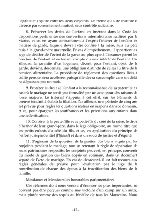 -12-
l’égalité et l’équité entre les deux conjoints. De même qu’a été institué le
divorce par consentement mutuel, sous contrôle judiciaire.
8. Préserver les droits de l’enfant en insérant dans le Code les
dispositions pertinentes des conventions internationales ratifiées par le
Maroc, et ce, en ayant constamment à l’esprit l’intérêt de l’enfant en
matière de garde, laquelle devrait être confiée à la mère, puis au père
puis à la grand-mère maternelle. En cas d’empêchement, il appartient au
juge de décider de l’octroi de la garde au plus apte à l’assumer parmi les
proches de l’enfant et en tenant compte du seul intérêt de l’enfant. Par
ailleurs, la garantie d’un logement décent pour l’enfant, objet de la
garde, devient, désormais, une obligation distincte de celles au titre de la
pension alimentaire. La procédure de règlement des questions liées à
ladite pension sera accélérée, puisqu’elle devra s’accomplir dans un délai
ne dépassant pas un mois.
9. Protéger le droit de l’enfant à la reconnaissance de sa paternité au
cas où le mariage ne serait pas formalisé par un acte, pour des raisons de
force majeure. Le tribunal s’appuie, à cet effet, sur les éléments de
preuve tendant à établir la filiation. Par ailleurs, une période de cinq ans
est prévue pour régler les questions restées en suspens dans ce domaine,
et ce, pour épargner les souffrances et les privations aux enfants dans
une telle situation.
10. Conférer à la petite fille et au petit-fils du côté de la mère, le droit
d’hériter de leur grand-père, dans le legs obligatoire, au même titre que
les petits-enfants du côté du fils, et ce, en application du principe de
l’effort jurisprudentiel (l’Ijtihad) et dans un souci de justice et d’équité.
11. S’agissant de la question de la gestion des biens acquis par les
conjoints pendant le mariage, tout en retenant la règle de séparation de
leurs patrimoines respectifs, les conjoints peuvent, en principe, convenir
du mode de gestion des biens acquis en commun, dans un document
séparé de l’acte de mariage. En cas de désaccord, il est fait recours aux
règles générales de preuve pour l'évaluation par le juge de la
contribution de chacun des époux à la fructification des biens de la
famille.
Mesdames et Messieurs les honorables parlementaires
Ces réformes dont nous venons d’énoncer les plus importantes, ne
doivent pas être perçues comme une victoire d’un camp sur un autre,
mais plutôt comme des acquis au bénéfice de tous les Marocains. Nous
 