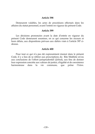 -120-
Article 398
Demeurent valables, les actes de procédures effectués dans les
affaires du statut personnel, avant l’entrée en vigueur du présent Code.
Article 399
Les décisions prononcées avant la date d’entrée en vigueur du
présent Code demeurent soumises, en ce qui concerne les recours et
leurs délais, aux dispositions prévues aux dahirs visés à l’article 397 ci-
dessus.
Article 400
Pour tout ce qui n’a pas été expressément énoncé dans le présent
Code, il y a lieu de se référer aux prescriptions du Rite Malékite et/ou
aux conclusions de l’effort jurisprudentiel (Ijtihad), aux fins de donner
leur expression concrète aux valeurs de justice, d'égalité et de coexistence
harmonieuse dans la vie commune, que prône l’Islam.
 