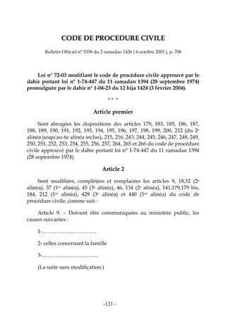 -121-
CCOODDEE DDEE PPRROOCCEEDDUURREE CCIIVVIILLEE
Bulletin Officiel n° 5358 du 2 ramadan 1426 ( 6 octobre 2005 ), p. 708
Loi n° 72-03 modifiant le code de procédure civile approuvé par le
dahir portant loi n° 1-74-447 du 11 ramadan 1394 (28 septembre 1974)
promulguée par le dahir n° 1-04-23 du 12 hija 1424 (3 février 2004).
* * *
Article premier
Sont abrogées les dispositions des articles 179, 183, 185, 186, 187,
188, 189, 190, 191, 192, 193, 194, 195, 196, 197, 198, 199, 200, 212 (du 2e
alinéa jusqu'au 6e alinéa inclus), 215, 216, 243, 244, 245, 246, 247, 248, 249,
250, 251, 252, 253, 254, 255, 256, 257, 264, 265 et 266 du code de procédure
civile approuvé par le dahir portant loi n° 1-74-447 du 11 ramadan 1394
(28 septembre 1974).
Article 2
Sont modifiées, complétées et remplacées les articles 9, 18,32 (2e
alinéa), 37 (1er alinéa), 45 (3e alinéa), 46, 134 (2e alinéa), 141,179,179 bis,
184, 212 (1er alinéa), 429 (3e alinéa) et 440 (1er alinéa) du code de
procédure civile, comme suit :
Article 9. – Doivent être communiquées au ministère public, les
causes suivantes :
1-………………………….
2- celles concernant la famille
3-…………………………..
(La suite sans modification.)
 
