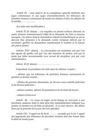 -122-
Article 18. – sous réserve de la compétence spéciale attribuée aux
juges communaux et aux juges d'arrondissement, les tribunaux de
première instance connaissent de toutes les affaires civiles, les affaires de
la famille……………….
(La suite sans modification.)
Article 32 (2e alinéa). – ces requêtes ou procès-verbaux doivent, en
outre, énoncer sommairement l'objet de la demande, les faits et moyens
invoqués ; les pièces dont le demandeur entend éventuellement se servir
doivent être annexées à la demande contre récépissé délivré par le
secrétaire- greffier au demandeur mentionnant le nombre et la nature
des pièces jointes
Articles 37(1er alinéa). - La convocation est transmise soit par l'un
des agents du greffe, soit par l'un des huissiers de justice, soit par la
poste par lettre recommandée avec accusé de réception, soit par voie
administrative.
Article 45 (3e alinéa). -………………………..
Cependant, la procédure est orale dans les affaires ci-après :
- affaires que les tribunaux de première instance connaissent en
premier et dernier ressort ;
- affaires de pension alimentaire, de divorce sous contrôle judiciaire
et de divorce judiciaire ;
- affaires sociales affaires de paiement et de révision de loyers ;
- affaires d'état civil.
Article 46. – La cause est jugée sur-le-champ ou renvoyée à une
prochaine audience dont la date peut être immédiatement indiquée aux
parties et mention en est faite au plumitif, et ce sous réserve des délais
fixés par la présente loi ou par des lois spéciales.
Article 134 – L'appel est de droit ……….. exceptés par la loi. L'appel
des jugements des tribunaux de première instance doit être formé dans
le délai de trente jours.
 