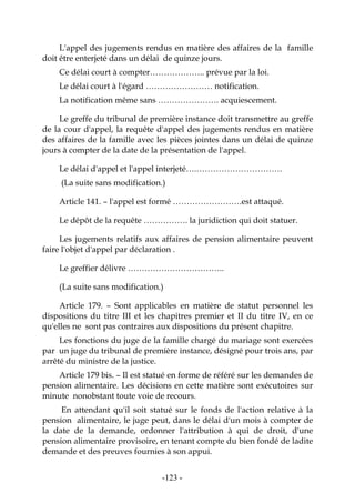 -123-
L'appel des jugements rendus en matière des affaires de la famille
doit être enterjeté dans un délai de quinze jours.
Ce délai court à compter……………….. prévue par la loi.
Le délai court à l'égard …………………… notification.
La notification même sans …………………. acquiescement.
Le greffe du tribunal de première instance doit transmettre au greffe
de la cour d'appel, la requête d'appel des jugements rendus en matière
des affaires de la famille avec les pièces jointes dans un délai de quinze
jours à compter de la date de la présentation de l'appel.
Le délai d'appel et l'appel interjeté….………………………….
(La suite sans modification.)
Article 141. – l'appel est formé …………………….est attaqué.
Le dépôt de la requête ……………. la juridiction qui doit statuer.
Les jugements relatifs aux affaires de pension alimentaire peuvent
faire l'objet d'appel par déclaration .
Le greffier délivre ……………………………..
(La suite sans modification.)
Article 179. – Sont applicables en matière de statut personnel les
dispositions du titre III et les chapitres premier et II du titre IV, en ce
qu'elles ne sont pas contraires aux dispositions du présent chapitre.
Les fonctions du juge de la famille chargé du mariage sont exercées
par un juge du tribunal de première instance, désigné pour trois ans, par
arrêté du ministre de la justice.
Article 179 bis. – Il est statué en forme de référé sur les demandes de
pension alimentaire. Les décisions en cette matière sont exécutoires sur
minute nonobstant toute voie de recours.
En attendant qu'il soit statué sur le fonds de l'action relative à la
pension alimentaire, le juge peut, dans le délai d'un mois à compter de
la date de la demande, ordonner l'attribution à qui de droit, d'une
pension alimentaire provisoire, en tenant compte du bien fondé de ladite
demande et des preuves fournies à son appui.
 