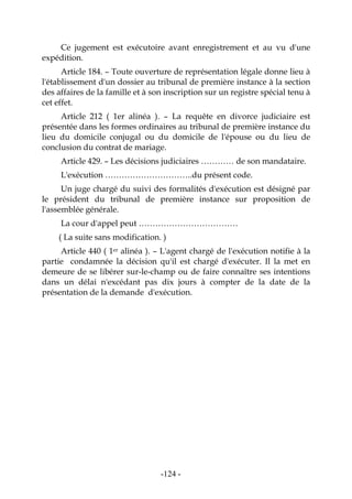 -124-
Ce jugement est exécutoire avant enregistrement et au vu d'une
expédition.
Article 184. – Toute ouverture de représentation légale donne lieu à
l'établissement d'un dossier au tribunal de première instance à la section
des affaires de la famille et à son inscription sur un registre spécial tenu à
cet effet.
Article 212 ( 1er alinéa ). – La requête en divorce judiciaire est
présentée dans les formes ordinaires au tribunal de première instance du
lieu du domicile conjugal ou du domicile de l'épouse ou du lieu de
conclusion du contrat de mariage.
Article 429. – Les décisions judiciaires ………… de son mandataire.
L'exécution …………………………..du présent code.
Un juge chargé du suivi des formalités d'exécution est désigné par
le président du tribunal de première instance sur proposition de
l'assemblée générale.
La cour d'appel peut ………………………………
( La suite sans modification. )
Article 440 ( 1er alinéa ). – L'agent chargé de l'exécution notifie à la
partie condamnée la décision qu'il est chargé d'exécuter. Il la met en
demeure de se libérer sur-le-champ ou de faire connaître ses intentions
dans un délai n'excédant pas dix jours à compter de la date de la
présentation de la demande d'exécution.
 