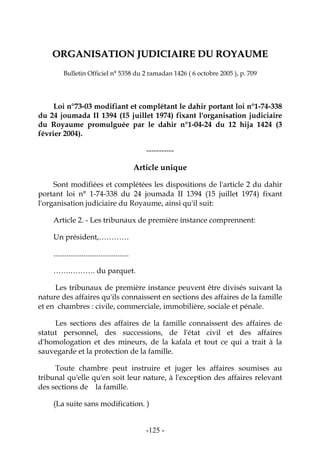 -125-
OORRGGAANNIISSAATTIIOONN JJUUDDIICCIIAAIIRREE DDUU RROOYYAAUUMMEE
Bulletin Officiel n° 5358 du 2 ramadan 1426 ( 6 octobre 2005 ), p. 709
Loi n°73-03 modifiant et complétant le dahir portant loi n°1-74-338
du 24 joumada II 1394 (15 juillet 1974) fixant l'organisation judiciaire
du Royaume promulguée par le dahir n°1-04-24 du 12 hija 1424 (3
février 2004).
-----------
Article unique
Sont modifiées et complétées les dispositions de l'article 2 du dahir
portant loi n° 1-74-338 du 24 joumada II 1394 (15 juillet 1974) fixant
l'organisation judiciaire du Royaume, ainsi qu'il suit:
Article 2. - Les tribunaux de première instance comprennent:
Un président,…………
........................................
…….………. du parquet.
Les tribunaux de première instance peuvent être divisés suivant la
nature des affaires qu'ils connaissent en sections des affaires de la famille
et en chambres : civile, commerciale, immobilière, sociale et pénale.
Les sections des affaires de la famille connaissent des affaires de
statut personnel, des successions, de l'état civil et des affaires
d'homologation et des mineurs, de la kafala et tout ce qui a trait à la
sauvegarde et la protection de la famille.
Toute chambre peut instruire et juger les affaires soumises au
tribunal qu'elle qu'en soit leur nature, à l'exception des affaires relevant
des sections de la famille.
(La suite sans modification. )
 