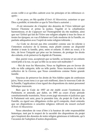 -13-
avons veillé à ce qu’elles cadrent avec les principes et les références ci-
après :
- Je ne peux, en Ma qualité d’Amir Al Mouminine, autoriser ce que
Dieu a prohibé, ni interdire ce que le Très-Haut a autorisé ;
- Il est nécessaire de s’inspirer des desseins de l’Islam tolérant qui
honore l’homme et prône la justice, l’égalité et la cohabitation
harmonieuse, et de s’appuyer sur l’homogénéité du rite malékite, ainsi
que sur l’Ijtihad qui fait de l’Islam une religion adaptée à tous les lieux et
toutes les époques, en vue d’élaborer un Code moderne de la Famille, en
parfaite adéquation avec l’esprit de notre religion tolérante ;
- Le Code ne devrait pas être considéré comme une loi édictée à
l’intention exclusive de la femme, mais plutôt comme un dispositif
destiné à toute la famille, père, mère et enfants. Il obéit au souci, à la
fois , de lever l’iniquité qui pèse sur les femmes, de protéger les droits
des enfants, et de préserver la dignité de l’homme.
Qui, parmi vous, accepterait que sa famille, sa femme et ses enfants
soient jetés à la rue, ou que sa fille ou sa sœur soit maltraitée ?
- Roi de tous les Marocains, Nous ne légiférons pas en faveur de
telle ou telle catégorie, telle ou telle partie. Nous incarnons la volonté
collective de la Oumma, que Nous considérons comme Notre grande
famille.
Soucieux de préserver les droits de Nos fidèles sujets de confession
juive, Nous avons tenu à ce que soit réaffirmé, dans le nouveau Code de
la Famille, l’application à leur égard des dispositions du statut personnel
hébraïque marocain.
Bien que le Code de 1957 ait été établi avant l’institution du
Parlement, et amendé, par dahir, en 1993 au cours d’une période
constitutionnelle transitoire, Nous avons jugé nécessaire et judicieux que
le Parlement soit saisi, pour la première fois, du projet de Code de la
Famille, eu égard aux obligations civiles qu’il comporte, étant entendu
que ses dispositions à caractère religieux relèvent du ressort exclusif
d’Amir Al Mouminine.
Nous attendons de vous d’être à la hauteur de cette responsabilité
historique, tant par le respect de la sacralité des dispositions du projet
qui s’inspirent des desseins de notre religion généreuse et tolérante, qu’à
l’occasion de l’adoption d’autres dispositions.
 