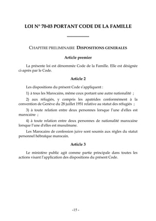-15-
LLOOII NN°° 7700--0033 PPOORRTTAANNTT CCOODDEE DDEE LLAA FFAAMMIILLLLEE
-----------------
CHAPITRE PRELIMINAIRE DISPOSITIONS GENERALES
Article premier
La présente loi est dénommée Code de la Famille. Elle est désignée
ci-après par le Code.
Article 2
Les dispositions du présent Code s’appliquent :
1) à tous les Marocains, même ceux portant une autre nationalité ;
2) aux réfugiés, y compris les apatrides conformément à la
convention de Genève du 28 juillet 1951 relative au statut des réfugiés ;
3) à toute relation entre deux personnes lorsque l’une d'elles est
marocaine ;
4) à toute relation entre deux personnes de nationalité marocaine
lorsque l’une d'elles est musulmane.
Les Marocains de confession juive sont soumis aux règles du statut
personnel hébraïque marocain.
Article 3
Le ministère public agit comme partie principale dans toutes les
actions visant l’application des dispositions du présent Code.
 